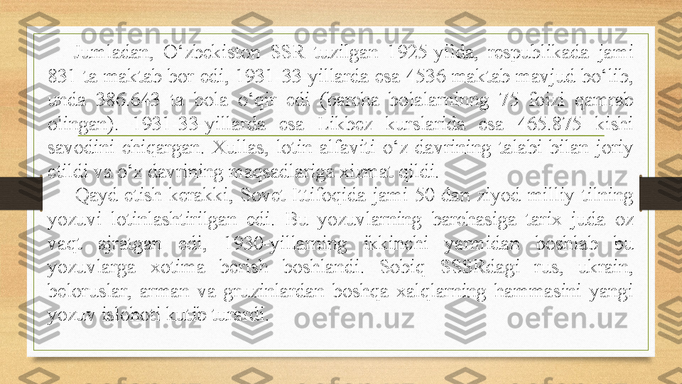 Jumladan,  O‘zbekiston  SSR  tuzilgan  1925-yilda,  respublikada  jami 
831 ta maktab bor edi, 1931-33-yillarda esa 4536 maktab mavjud bo‘lib, 
unda  386.643  ta  bola  o‘qir  edi  (barcha  bolalarninng  75  foizi  qamrab 
olingan).  1931-33-yillarda  esa  Likbez  kurslarida  esa  465.875  kishi 
savodini  chiqargan.  Xullas,  lotin  alfaviti  o‘z  davrining  talabi  bilan  joriy 
etildi va o‘z davrining maqsadlariga xizmat qildi.
  Qayd  etish  kerakki,  Sovet  Ittifoqida  jami  50  dan  ziyod  milliy  tilning 
yozuvi  lotinlashtirilgan  edi.  Bu  yozuvlarning  barchasiga  tarix  juda  oz 
vaqt  ajratgan  edi,  1930-yillarning  ikkinchi  yarmidan  boshlab  bu 
yozuvlarga  xotima  berish  boshlandi.  Sobiq  SSSRdagi  rus,  ukrain, 
beloruslar,  arman  va  gruzinlardan  boshqa  xalqlarning  hammasini  yangi 
yozuv islohoti kutib turardi. 