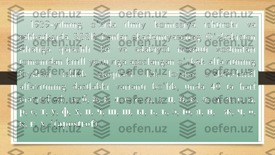 1939-yilning  o‘zida  ilmiy  komissiya  ishtiroki  va 
rahbarligida  SSSR  Fanlar  akademiyasining  O‘zbekiston 
filialiga  qarashli  Til  va  adabiyot  instituti  xodimlari 
tomonidan kirill yozuviga asoslangan o‘zbek alfavitining 
loyihasi  ishlab  chiqiladi.  Bu  loyiha  o‘zbek-kirill 
alfavitining  dastlabki  varianti  bo‘lib,  unda  40  ta  harf 
mavjud edi:  a,  б ,  в ,  г ,  д ,  е ,  ё ,  ж ,  з ,  и ,  й ,  к ,  л ,  м ,  н ,  о ,  п , 
р ,  с ,  т ,  у ,  ф ,  х ,  ц ,  ч ,  ш ,  щ ,  ы ,  ь ,  ъ ,  э ,  ю ,  я , ң,     ж , ҹ, ө, 
қ ,  ғ ,  ҳ , ‘(apostrof) .  