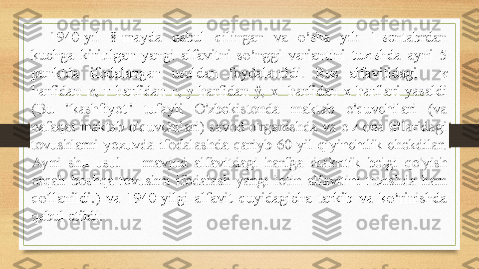 1940-yil  8-mayda  qabul  qilingan  va  o‘sha  yili  1-sentabrdan 
kuchga  kiritilgan  yangi  alfavitni  so‘nggi  variantini  tuzishda  ayni  5 
punktda  ifodalangan  usuldan  foydalanildi.  Rus  alfavitidagi    к  
harfidan  қ ,  г   harfidan  ғ,  у   harfidan  ў,  x    harfidan  ҳ  harflari  yasaldi 
( Bu  "kashfiyot"  tufayli  O'zbekistonda  maktab  o'quvchilari  (va 
nafaqat  maktab  o'quvchilari)  savod  o'rganishda  va  o'z  ona  tillaridagi 
tovushlarni  yozuvda  ifodalashda  qariyb  60  yil  qiyinchilik  chekdilar. 
Ayni  shu  usul   –  mavjud  alfavitdagi  harfga  diakritik  belgi  qo ' yish 
orqali  boshqa  tovushni  ifodalash  yangi  lotin  alfavitini  tuzishda  ham 
qo ' llanildi . )  va  1940-yilgi  alfavit  quyidagicha  tarkib  va  ko‘rinishda 
qabul etildi:   