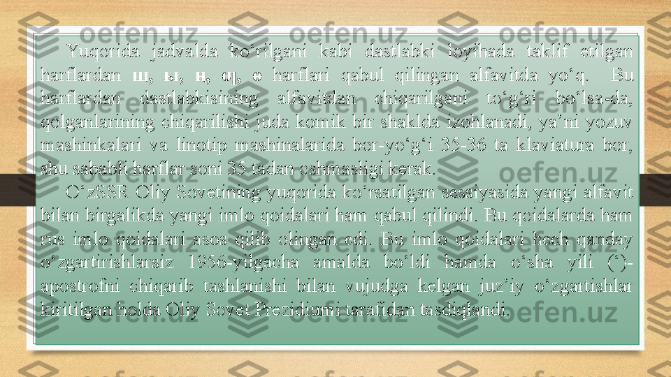 Yu qorida  jadvalda  ko‘rilgani  kabi  dastlabki  loyihada  taklif  etilgan 
harflardan  щ ,  ы ,  ң ,  , ƣ ө  harflari  qabul  qilingan  alfavitda  yo‘q.    Bu 
harflardan  dastlabkisining  alfavitdan  chiqarilgani  to‘g‘ri  bo‘lsa-da, 
qolganlarining  chiqarilishi  juda  komik  bir  shaklda  izohlanadi,  ya’ni  yozuv 
mashinkalari  va  linotip  mashinalarida  bor-yo‘g‘i  35-36  ta  klaviatura  bor, 
shu sababli harflar soni 35 tadan oshmasligi kerak.
O‘zSSR Oliy Sovetining yuqorida ko‘rsatilgan sessiyasida yangi alfavit 
bilan birgalikda yangi imlo qoidalari ham qabul qilindi.  Bu qoidalarda ham 
rus  imlo  qoidalari  asos  qilib  olingan  edi.  Bu  imlo  qoidalari  hech  qanday 
o‘zgartirishlarsiz  1956-yilgacha  amalda  bo‘ldi  hamda  o‘sha  yili  (‘)-
apostrofni  chiqarib  tashlanishi  bilan  vujudga  kelgan  juz’iy  o‘zgartishlar 
kiritilgan holda Oliy Sovet Prezidiumi tarafidan tasdiqlandi. 