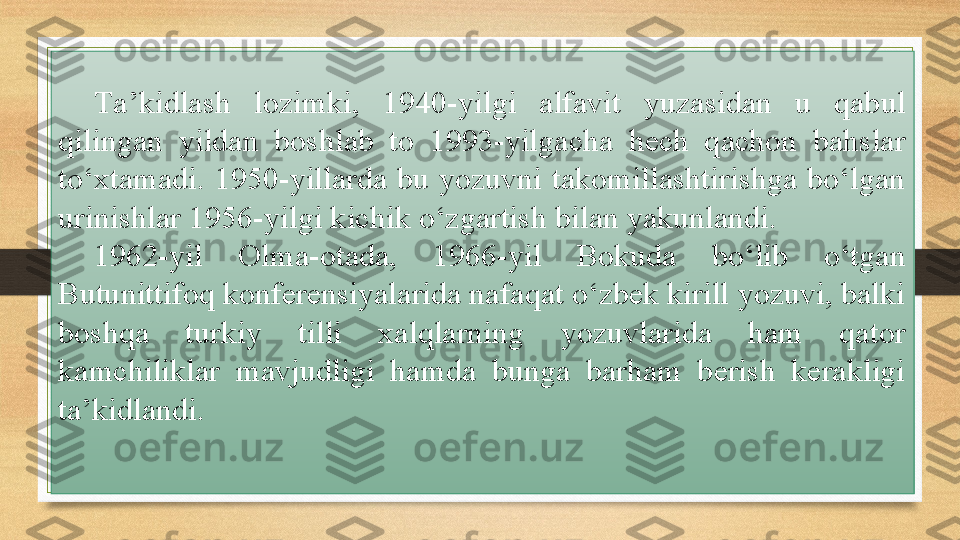 Ta’kidlash  lozimki,  1940-yilgi  alfavit  yuzasidan  u  qabul 
qilingan  yildan  boshlab  to  1993-yilgacha  hech  qachon  bahslar 
to‘xtamadi.  1950-yillarda  bu  yozuvni  takomillashtirishga  bo‘lgan 
urinishlar 1956-yilgi kichik o‘zgartish bilan yakunlandi.
1962-yil  Olma-otada,  1966-yil  Bokuda  bo‘lib  o‘tgan 
Butunittifoq konferensiyalarida nafaqat o‘zbek kirill yozuvi, balki 
boshqa  turkiy  tilli  xalqlarning  yozuvlarida  ham  qator 
kamchiliklar  mavjudligi  hamda  bunga  barham  berish  kerakligi 
ta’kidlandi. 