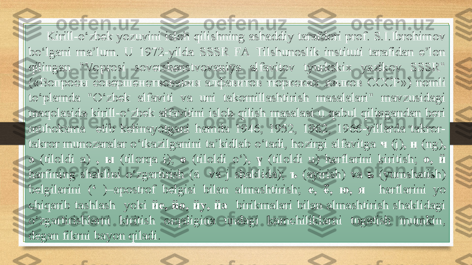 Kirill-o‘zbek yozuvini isloh qilishning ashaddiy tarafdori prof. S.I.Ibrohimov 
bo‘lgani  ma’lum.  U  1972-yilda  SSSR  FA  Tilshunoslik  instituti  tarafidan  e’lon 
qilingan  "Vo prosi  sovershenstvovaniya  alfavitov  tyurkskix  yazikov  SSSR" 
(« Вопросы  совершенствования  алфавитов  тюркских  языков  СССР »)  nomli 
to‘plamda  "O‘zbek  alfaviti  va  uni  takomillashtirish  masalalari"  mavzusidagi 
maqolasida  kirill-o‘zbek  alfavitini  isloh  qilish  masalasi  u  qabul  qilingandan  beri 
muhokama    etib  kelinayotgani  hamda  1946,  1952,  1962,  1966-yillarda  takror-
takror munozaralar o‘tkazilganini ta’kidlab o‘tadi, hozirgi alfavitga  ҹ  (j) , ң  (ng) , 
ә  (tiloldi  a)   ,  ы  (tilorqa  i),  ө  (tiloldi  o‘) ,  ү  (tiloldi  u)  harflarini  kiritish;  o,  й  
harfining  shaklini  o‘zgartirish  (ā    va  j  shaklida);  ъ  (ayirish)  va  ь  (yumshatish) 
belgilarini  ( ‘   )–apostrof  belgisi  bilan  almashtirish;  е ,  ё ,  ю ,  я    harflarini  yo 
chiqarib  tashlash    yoki  й e,  йо ,  йу ,  й a    birikmalari  bilan  almashtirish  shaklidagi 
o‘zgartirishlarni  kiritish  orqaligina  undagi  kamchiliklarni  tugatish  mumkin, 
degan fikrni bayon qiladi. 