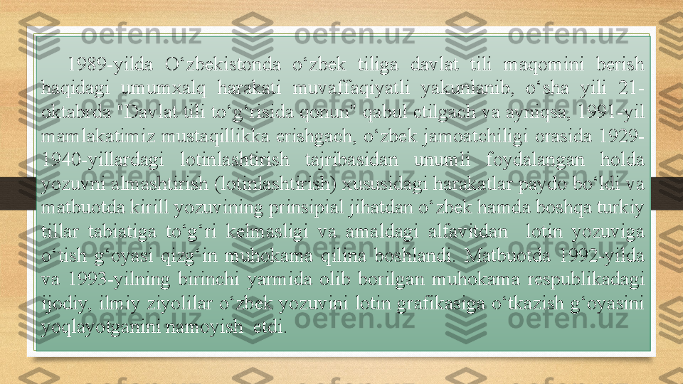 1989-yilda  O‘zbekistonda  o‘zbek  tiliga  davlat  tili  maqomini  berish 
haqidagi  umumxalq  harakati  muvaffaqiyatli  yakunlanib,  o‘sha  yili  21-
oktabrda "Davlat tili to‘g‘risida qonun" qabul etilgach va ayniqsa, 1991-yil 
mamlakatimiz   mustaqillikka  erishgach,  o‘zbek  jamoatchiligi  orasida  1929-
1940-yillardagi  lotinlashtirish  tajribasidan  unumli  foydalangan  holda 
yozuvni almashtirish (lotinlashtirish) xususidagi harakatlar paydo bo‘ldi va 
matbuotda kirill yozuvining prinsipial jihatdan o‘zbek hamda boshqa turkiy 
tillar  tabiatiga  to‘g‘ri  kelmasligi  va  amaldagi  alfavitdan    lotin  yozuviga 
o‘tish  g‘oyasi  qizg‘in  muhokama  qilina  boshlandi.  Matbuotda  1992-yilda 
va  1993-yilning  birinchi  yarmida  olib  borilgan  muhokama  respublikadagi 
ijodiy, ilmiy ziyolilar o‘zbek yozuvini lotin grafikasiga o‘tkazish g‘oyasini 
yoqlayotganini namoyish  etdi. 