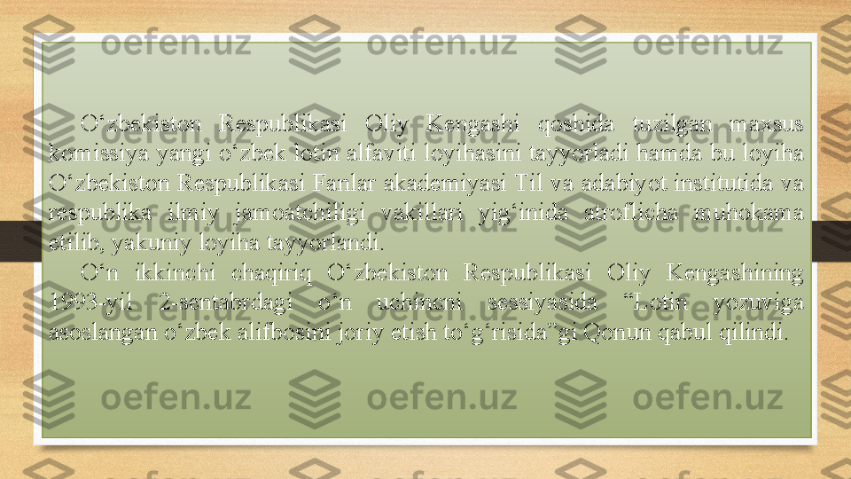 O‘zbekiston  Respublikasi  Oliy  Kengashi  qoshida  tuzilgan  maxsus 
komissiya yangi o‘zbek lotin alfaviti loyihasini tayyorladi hamda bu loyiha 
O‘zbekiston Respublikasi Fanlar akademiyasi Til va adabiyot institutida va 
respublika  ilmiy  jamoatchiligi  vakillari  yig‘inida  atroflicha  muhokama 
etilib, yakuniy loyiha tayyorlandi.
O‘n  ikkinchi  chaqiriq  O‘zbekiston  Respublikasi  Oliy  Kengashining 
1993-yil  2-sentabrdagi  o‘n  uchincni  sessiyasida  “Lotin  yozuviga 
asoslangan o‘zbek alifbosini joriy etish to‘g‘risida”gi Qonun qabul qilindi. 