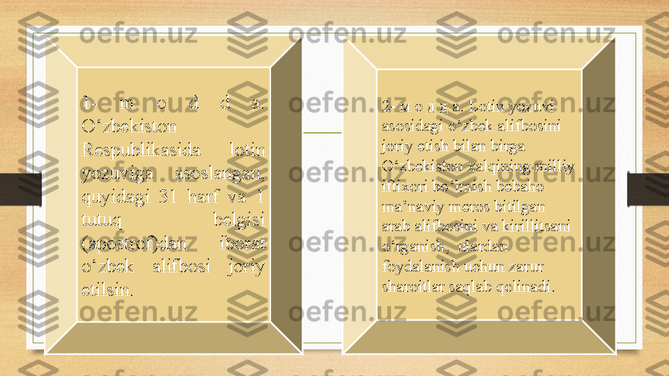 1-  m  o  d  d  a. 
O‘zbekiston 
Respublikasida  lotin 
yozuviga  asoslangan, 
quyidagi  31  harf  va  1 
tutuq  belgisi 
(apostrof)dan  iborat 
o‘zbek  alifbosi  joriy 
etilsin. 2- м о д д а.  Lotin yozuvi 
asosidagi o ‘ zbek alifbosini 
joriy etish bilan birga 
O ‘ zbekiston xalqining milliy 
iftixori bo ‘ lmish bebaho 
ma ’ naviy meros bitilgan 
arab alifbosini va kirillitsani 
o ‘ rganish ,   ulardan 
foydalanish uchun zarur 
sharoitlar saqlab qolinadi . 