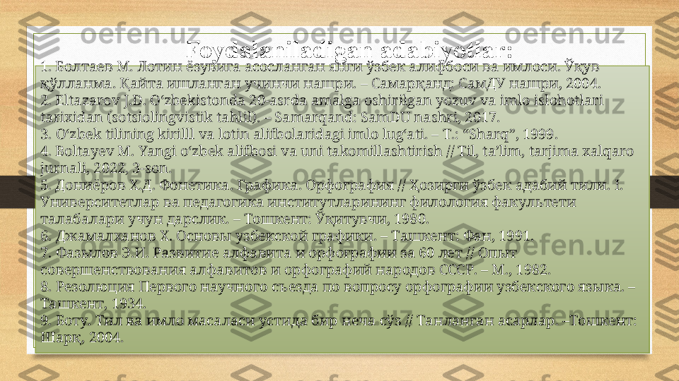 Foydalaniladigan adabiyotlar:
1.  Болтаев М. Лотин ёзувига асосланган янги ўзбек алифбоси ва имлоси. Ўқув 
қўлланма. Қайта ишланган учинчи нашри. – Самарқанд: СамДУ нашри, 2004.
2.  Eltazarov J.D.   O‘zbekistonda 20-asrda amalga oshirilgan yozuv va imlo islohotlari 
tarixidan (sotsiolingvistik tahlil). – Samarqand: SamDU nashri, 2017.
3. O‘zbek tilining kirilll va lotin alifbolaridagi imlo lug‘ati. –  Т .: “Sharq”, 1999.
4.  Boltayev M.  Yangi o‘zbek alifbosi va uni takomillashtirish // Til, ta’lim, tarjima xalqaro 
jurnali, 2022, 3-son.
5.  Дониёров Х.Д. Фонетика. Графика. Орфография // Ҳозирги ўзбек адабий тили.  I . 
Университетлар ва педагогика институтларининг филология факультети 
талабалари учун дарслик. – Тошкент: Ўқитувчи, 1980.
6. Джамалханов Х. Основы узбекской графики. – Ташкент: Фан, 1991.
7. Фазылов Э.И. Развитие алфавита и орфографии за 60 лет // Опыт 
совершенствования алфавитов и орфографий народов СССР. –  M ., 1982.
8. Резолюция Первого научного съезда по вопросу орфографии узбекского языка. – 
Ta шкент , 1934.
9. Боту . T ил ва имло масаласи устида бир неча сўз  // Ta нланган асарлар . –To шкент : 
Шарқ , 2004.  