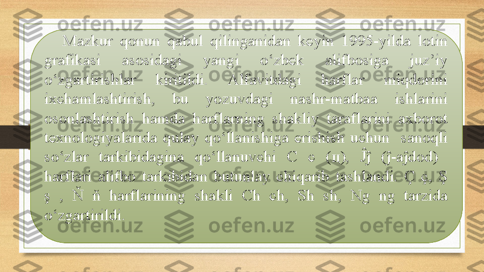 Mazkur  qonun  qabul  qilinganidan  keyin  1995-yilda  lotin 
grafikasi  asosidagi  yangi  o‘zbek  alifbosiga  juz’iy 
o‘zgartirishlar  kiritildi.  Alfavitdagi  harflar  miqdorini 
ixchamlashtirish,  bu  yozuvdagi  nashr-matbaa  ishlarini 
osonlashtirish  hamda  harflarning  shakliy  taraflarini  axborot 
texnologiyalarida  qulay  qo‘llanishiga  erishish  uchun    sanoqli 
so‘zlar  tarkibidagina  qo‘llanuvchi  C  c  ( ц ),  Ĵĵ  (ĵ-aĵdod)   
harflari  alifbo  tarkibidan  butunlay  chiqarib  tashlandi.  Ç  ç,  Ş 
ş  ,  Ň  ň  harflarining  shakli  Ch  ch,  Sh  sh,  Ng  ng  tarzida 
o‘zgartirildi. 