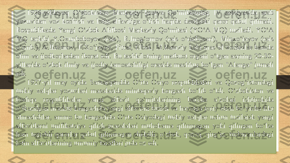 1926-yildayoq  O‘zbekiston  Markaziy  Ijroiya  Qo‘mitasining  IV  sessiyasida  arab 
yozuvidan  voz  kechish  va  lotin  alfavitiga  o‘tish  haqida  dastlabki  qaror  qabul  qilinadi. 
Respublikada  Ya ngi  O‘zbek  Alifbosi  Markaziy  Qo‘mitasi  (YO‘A  MQ)  tuziladi.  YO‘A 
MQ  tarkibi  Y. Oxunboboyev  (rais),  R.Inog‘omov  (rais  o‘rinbosari),  Minxo‘jayev  (rais 
o‘rinb.), A.Ikromov,  F.Xo‘jayev,  Fitrat,  Elbek,  M.Ramziy  kabi  mas’ul  xodimlar  hamda 
olim va ijodkorlardan iborat edi. Bu tashkilotning matbuot organi o‘tgan asrning 20-30-
yillarida  o‘zbek  ilmiy  va  ijodiy  jamoatchiligi  orasida  mashhur  bo‘lgan  "Alanga"  jurnali 
edi.
1927-yil  may  oyida  Samarqandda  O‘rta  Osiyo  respublikalari  va  Qozog‘istondagi 
turkiy  xalqlar  yozuvlari  masalasida  mintaqaviy  kengash  bo‘lib  o‘tdi.  O‘zbekiston  va 
boshqa  respublikalar  yangi  alfavit  qo‘mitalarining  barcha  a’zolari  ishtirokida 
o‘tkazilgan mazkur kengashda yangi alfavitni tuzish va hayotga joriy etish bo‘yicha fikr 
almashdilar,  ammo  bu  kengashda  O‘rta  Osiyodagi  turkiy  xalqlar  uchun  tuzilajak  yangi 
alfavitlarni  unifikatsiya  qilish  masalalari  muhokama  qilinmagan  yoki  qilingan  bo‘lsa 
ham  tegishli  qarorlar  qabul  qilinmagan  shekilli,  o‘zbek,  qozoq,  qirg‘iz,  turkmanlardagi 
lotin alfavitlarining umumiy taraflari juda oz edi. 