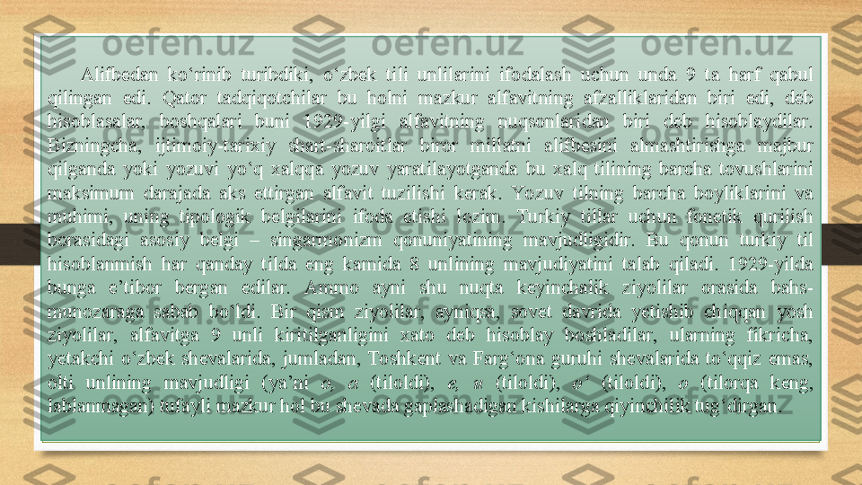 Alifbedan  ko‘rinib  turibdiki,  o‘zbek  tili  unlilarini  ifodalash  uchun  unda  9  ta  harf  qabul 
qilingan  edi.  Qator  tadqiqotchilar  bu  holni  mazkur  alfavitning  afzalliklaridan  biri  edi,  deb 
hisoblasalar,  boshqalari  buni  1929-yilgi  alfavitning  nuqsonlaridan  biri  deb  hisoblaydilar. 
Bizningcha,  ijtimoiy-tarixiy  shart-sharoitlar  biror  millatni  alifbesini  almashtirishga  majbur 
qilganda  yoki  yozuvi  yo‘q  xalqqa  yozuv  yaratilayotganda  bu  xalq  tilining  barcha  tovushlarini 
maksimum  darajada  aks  ettirgan  alfavit  tuzilishi  kerak.  Yozuv  tilning  barcha  boyliklarini  va 
muhimi,  uning  tipologik  belgilarini  ifoda  etishi  lozim.  Turkiy  tillar  uchun  fonetik  qurilish 
borasidagi  asosiy  belgi  –  singarmonizm  qonuniyatining  mavjudligidir.  Bu  qonun  turkiy  til 
hisoblanmish  har  qanday  tilda  eng  kamida  8  unlining  mavjudiyatini  talab  qiladi.  1929-yilda 
bunga  e’tibor  bergan  edilar.  Ammo  ayni  shu  nuqta  keyinchalik  ziyolilar  orasida  bahs-
munozaraga  sabab  bo‘ldi.  Bir  qism  ziyolilar,  ayniqsa,  sovet  davrida  yetishib  chiqqan  yosh 
ziyolilar,  alfavitga  9  unli  kiritilganligini  xato  deb  hisoblay  boshladilar,  ularning  fikricha, 
yetakchi  o‘zbek  shevalarida,  jumladan,  Toshkent  va  Farg‘ona  guruhi  shevalarida  to‘qqiz  emas, 
olti  unlining  mavjudligi  (ya’ni  o,  a   (tiloldi),  e,  u   (tiloldi),   o‘  (tiloldi),  o   (tilorqa  keng, 
lablanmagan) tufayli mazkur hol bu shevada gaplashadigan kishilarga qiyinchilik tug‘dirgan. 