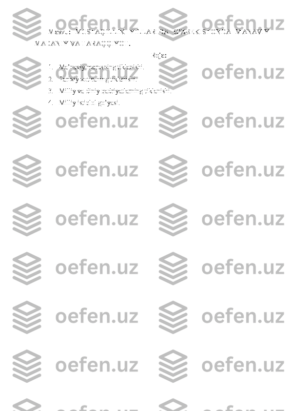 Mavzu:   MUSTAQILLIK   YILLARIDA   O’ZBEKISTONDA   MANAVIY
MADANIY VA TARAQQIYOT.
Reja:
1. Ma’naviy merosning tiklanishi.
2. Tarixiy xotiraning tiklanishi.
3. Milliy va diniy qadriyatlarning tiklanishi. 
4. Milliy istiqlol go’yasi. 