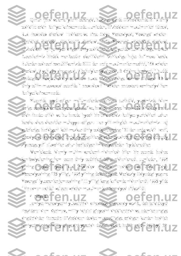 Qonun ijrosi va amaliyotini qarangki, bugungi kunda O’zbekistonda 2119 diniy
tashkilot   erkin   faoliyat   ko’rsatmoqda.   Jumladan,   O’zbekiston   musulmonlari   idorasi,
Rus   Pravoslav   cherkovi   Toshkent   va   o’rta   Osiyo   Yeparxiyasi,   Yevangel   xristian-
baptistlari   cherkovi,   Rim-katolik   cherkovi,   To’la   Yevangel   xristianlari   cherkovi,
O’zbekiston Injil jamiyati singari diniy tashkilotlar faoliyatidan turli dinlarga mansub
fuqarolarimiz   birdek   manfaatdor   ekanliklarini   izohlashga   hojat   bo’lmasa   kerak.
Bulardan tashqari respublikamizda 2000 dan ortiq musulmonlar machiti, 168 xristian
cherkovi, 7 yahudiy sinagogasi, 7 bahoiylar uyushmasi, 2 Krishna jamiyati, 1 budda
ibodatgohi   mavjud.   Diniy   ta'limotni   puxta   o’zlashtirishga   xizmat   qiladigan   12   ta
diniy  ta'lim   muassasasi   qatorida   1  pravoslav   i   1  xristian   protestant   seminariysi   ham
faoliyat ko’rsatmoqda.
Yuqorida   qayd   etilgan   ma'lumotlardan   ko’rinib   turibdiki,   yurtimizda   islom
diniga qanday sharoitlar yaratilgan bo’lsa, boshqa dinlarga ham xuddi shunday emin-
erkin   ibodat   qilish   va   bu   borada   hyech   bir   to’siqlarsiz   faoliyat   yuritishlari   uchun
barcha   shart-sharoitlar   muhayyo   etilgan.   Har   yili   minglab   musulmonlarimiz   Haj
safarlariga borishgani  kabi mazkur diniy tashkilotlarning 120 dan ortiq vakili Isroil,
Gretsiya   va Rossiyadagi  diniy  ziyoratgohlarga  safar  uyushtiradilar, xorijga  e'tiqodiy
ziyoratga yo’l oluvchilar uchun beriladigan imkoniyatlardan foydalanadilar.
Mamlakatda   islomiy   muhim   sanalarni   nishonlash   bilan   bir   qatorda   boshqa
konfessiyalarning   ham   qator   diniy   tadbirlari   keng   nishonlanadi.   Jumladan,   1996
yilning   noyabr   oyida   Rus   Pravoslav   cherkovi   Toshkent   va   O’rta   Osiyo
Yeparxiyasining 125 yilligi, 1996 yilning dekabr oyida Markaziy Osiyodagi  yagona
Yevangel-lyuteranlar jamoasining 100 yilligi keng ko’lamda nishonlandi. 1995 yilda
"Bir osmon ostida" xalqaro xristian-musulmon konferensiyasi o’tkazildi.
4-masala
Jamiyat  manaviyatini  yuksaltirish sohasidagi  eng asosiy  vazifa, deb ta`kidlaydi
Prezident   Islom   Karimov,   milliy   istiqlol   g’oyasini   shakllantirish   va   odamlar   ongiga
singdirishdan   iboratdir.   O’zbekiston   davlat   mustaqilligiga   erishgan   kundan   boshlab
jamiyatimizning   milliy   g’oyasini   yaratish   dolzarb   vazifa   bo’lib   qoldi.   1993-yil   23- 