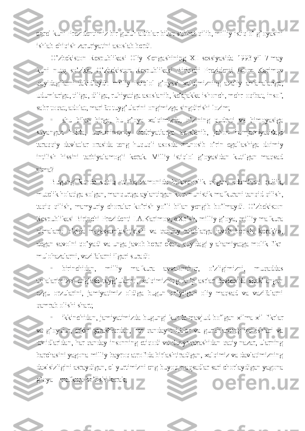 aprel kuni Prezidentimiz bir guruh adiblar bilan suhbat qilib, milliy istiqlol g’oyasini
ishlab chiqish zaruriyatini asoslab berdi.
O’zbekiston   Respublikasi   Oliy   Kengashining   XII-sessiyasida   1993-yil   7-may
kuni   nutq   so’zlab,   O’zbekiston   Respublikasi   Birinchi   Prezidenti   Islom   Karimov
quyidagilarni   takidlaydi:   milliy   istiqlol   g’oyasi   xalqimizning   azaliy   an`analariga,
udumlariga, tiliga, diliga, ruhiyatiga asoslanib, kelajakka ishonch, mehr-oqibat, insof,
sabr-toqat, adolat, marifat tuyg’ularini ongimizga singdirishi lozim;
• shu   bilan   birga,   bu   g’oya   xalqimizda,   o’zining   qudrati   va   himoyasiga
suyangan   holda,   umuminsoniy   qadriyatlarga   asoslanib,   jahon   hamjamiyatidagi
taraqqiy   davlatlar   orasida   teng   huquqli   asosda   munosib   o’rin   egallashiga   doimiy
intilish   hissini   tarbiyalamog`i   kerak.   Milliy   istiqlol   g’oyasidan   kutilgan   maqsad
nima?
Bugungi   kunda   sobiq   Ittifoq   zamonida   hukmronlik   qilgan,   odamlarni   qullik,
mutelik holatiga solgan, manqurtga aylantirgan kommunistik mafkurani tanqid qilish,
taqiq   qilish,   mamyuriy   choralar   ko’rish   yo’li   bilan   yengib   bo’lmaydi.   O’zbekiston
Respublikasi  Birinchi Prezidenti I.A.Karimov, «Xo’sh, milliy g’oya, milliy mafkura
nimalarni   o’zida   mujassamlashtirishi   va   qanday   talablarga   javob   berishi   kerak?»,
degan savolni qo’yadi va unga javob berar ekan, quyidagi  y ahamiyatga molik fikr-
mulohazalarni, vazifalarni ilgari suradi:
• birinchidan,   milliy   mafkura   avvalombor,   o’zligimizni,   muqaddas
an`alarimizni   anglash   tuyg’ularini,   xalqimizning   ko’p   asrlar   davomida   shakllangan
ezgu   orzularini,   jamiyatimiz   oldiga   bugun   qo’yilgan   oliy   maqsad   va   vazifalarni
qamrab olishi shart;
• ikkinchidan, jamiyatimizda bugungi kunda mavjud bo’lgan xilma-xil fikrlar
va   g’oyalar,   erkin   qarashlardan,   har   qanday   toifalar   va   guruhlarning   intilishlari   va
umidlaridan, har qanday insonning etiqodi va dunyoqarashidan qatiy nazar, ularning
barchasini yagona milliy bayroq atrofida birlashtiradigan, xalqimiz va davlatimizning
daxlsizligini asraydigan, el-yurtimizni eng buyoq maqsadlar sari chorlaydigan yagona
g’oya – mafkura bo’lishi kerak; 