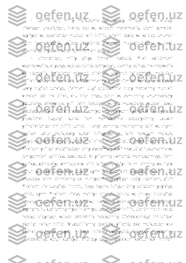 • uchinchidan,   milliy   mafkuramiz   har   qanday   millatchilik   va   shunga
o’xshagan   unsurlardan,   boshqa   elat   va   xalqlarni   mensimaslik,   ularni   kamsitish
kayfiyati   va   qaashlaridan   mutlaqo   xoli   bo’lib,   qo’shni   davlat   va   xalqlar,   umuman
jahon   hamjamiyatida,   xalqaro   maydonda   o’zimizga   munosib   hurmat   va   izzat
qozonishda poydevor va rahnamo bo’lishi darkor;
• to’rtinchidan,   milliy   g’oya   birinchi   navbatda   Yosh   avlodimizni
vatanparvarlik,  el-yurtga  sadoqat   ruhida  tarbiyalash,  ularning qalbiga  insonparvarlik
va   odamiylik   fazilatlarini   payvand   qilishdek   oliyjanob   ishlarimizda   madadkor
bo’lishi   zarur;   beshinchidan,   u   Vatanimizning   shonli   o’tmishi   va   buyoq   kelajakni
uzviy   bog’lab   turishga,   o’zimizni   ulug’   ajdodlarimiz   boqiy   merosining   munosib
vorislari   deb   his   qilish,   shu   bilan   birga,   jahon   va   zamonning   umumbashariy
yutuqlariga   erishmoqqa   yo’l   ochib   beradigan   va   shu   maqsadlarga   muttasil   davat
qiladigan   go’ya   bo’lishi   kerak.   Jamiyat   ma`naviyatini   yangilash   va   yanada
yoqsaltirish   bugungi   kunda   ham   mamlakatimiz   taraqqiyotinng   ustuvor
yo’nalishlaridan   biri   bo’lib   turibdi.   Hozirgi   zamonda   insonlarning   qalbi   va   ongini
egallash   uchun   mafkuraviy   kurash   bo’layotganligi,   ko’p   narsalarni   mafkura
maydonlarida bo’layotgan kurashlar hal qilishi mumkinligi, O’zbekistonda ham ba`zi
Yoshlarni yo’ldan chalg’itadigan diniy ekstremizm xavfi mavjudligi hukumatimiz va
jamiyatimizni ogohlikka davat etadi. 80-yillarning oxirlarida mamlakatimizga o’zini
«do’st»,   «dindosh»,   «millatdosh»   qilib   ko’rsatib,   go’yo   islom   dinining   «sofligi»
uchun   kurashishga   «da`vat»   etuvchi   ayrim   kimsalar   kirib   kelganligi   malum.   Ular
muqaddas   islom   dinimizning   asl   mohiyatini   bilmaydigan   oddiy   odamlarni,   g’o’r
Yoshlarni   o’z   tuzog’iga   ilintirib,   bizga   begona   bo’lgan   diniy   aqidalarni   yoyishga
urindi,   ayrim   Yoshlarni   o’ziga   mahliyo   qilishga,   jaholat   va   jinoyat   botqog’iga
tortishga   ulgurishdi   ham.   Namangan   va   Toshkentda   sodir   etilgan   qonli   voqealardan
keyingina bu kuchlarning niyati hokimiyat uchun kurash bo’lib, ular din niqobi ostida
harakat   qilayotgan   xalqaro   terrorchilik   harakatining   O’zbekistondagi   bir   to’dasi
ekanligi   oshkor   bo’ldi.   Mustaqillikning   dastlabki   yillarida   eski   mafkuradan   voz
kechish   natijasida   paydo   bo’lgan   bo’shliq   vaziyatida   begona   g’oyalarning
O’zbekistonga   xuruji   kuchaydi.   Shunday   qilib,   O’zbekiston   Respublikasi   Birinchi 