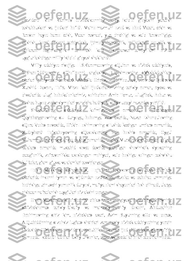 Prezidenti   Islom   Karimov   O’zbekistonning   milliy   istiqlol   g’oyasini   yaratish
tashabbuskori   va   ijodkori   bo’ldi.   Ma`no-mazmuni   ozod   va   obod   Vatan,   erkin   va
farovon   hayot   barpo   etish,   Vatan   ravnaqi,   yurt   tinchligi   va   xalq   farovonligiga
erishish,   komil   insonni   tarbiyalash,   ijtimoiy   hamkorlik,   millatlararo   totuvlik   va
dinlararo   bag’rikenglikni   taminlash   kabi   insonparvar   tamoyillarni   o’zida
uyg’unlashtirgan milliy istiqlol g’oyasi shakllandi.
Milliy   adabiyot   rivojiga   H.S.Karomatovning   «Qu`ron   va   o’zbek   adabiyoti»,
O.Sharofiddinovning   «Cho’lponni   anglash»,   B.Qosimovning   «Maslakdoshlar»
asarlari   ijobiy   tasir   ko’rsatdi.   Abdulla   Oripov,   Odil   Yoqubov,   Pirimqul   Qodirov,
Xurshid   Davron,   To’ra   Mirzo   kabi   ijodkorlarimizning   tarixiy   roman,   pyesa   va
qissalarida   ulug’   bobokalonlarimiz,   sohibqiron   Amir   Temur,   Ulug’bek,   Bobur   va
boshqa buyoq zotlar siymolari yangicha badiiy-falsafiy nuqtayi nazardan yoritildi.
Shukrulloning   «Kafansiz   ko’milganlar»   romanida,   To’lepbergen
Qayipbergenovning   «U   dunyoga,   bobomga   xat»   asarida,   Nazar   Eshonqulovning
«Qora   kitob»   povestida,   O’tkir   Hoshimovning   «Tushda   kechgan   umrlar»   romanida,
Xudoyberdi   To’xtaboyevning   «Qasoskorning   oltin   boshi»   romanida,   Oygul
Muhammad qizining «Jannat qushi» romanida, Tog’ay Murodning «Otamdan qolgan
dalalar»   romanida   mustabid   sovet   davrida   yuritilgan   shovinistik   siyosatning
qatag’onlik,   zo’ravonlikka   asoslangan   mohiyati,   xalq   boshiga   solingan   tashvishu
kulfatlar, g’am-g’ussa va alamlari tasvirlangan.
Tohir   Malikning   «Shaytanat»,   Hojiakbar   Shayxovning   «Tutash   olamlar»
asarlarida   insonni   iymon   va   vijdondan   ozdirishga,   razolat   va   qabohat   ummoniga
botirishga urinuvchi yomonlik dunyosi, mafiya olami shaytonlari fosh qilinadi, ularga
nisbatan nafratlanish tuyg’ulari o’z aksini topgan.
Omon Muxtorning «To’rt tomon qibla» nomli trilogiyasi, Barot Boyqobilovning
«O’zbeknoma»   tarixiy-falsafiy   va   ma`naviy-ma`rifiy   dostoni,   Abduqahhor
Ibrohimovning   «Biz   kim,   o’zbeklar»   asari,   Azim   Suyunning   «Oq   va   qora»,
A.Qutbiddinning   «Izohsiz   lug’at»   she`rlari   zamonaviy   o’zbek   adabiyotining   yorqin
ifodasidir. O’zbekiston Prezidenti, respublika hukumati ijod ahliga katta g’amxo’rlik
qilmoqda. Istedodli adiblar faxriy unvonlar, orden va medallar bilan taqdirlanmoqda. 