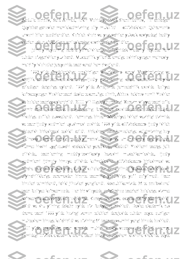 Abdulla   Oripov,   Said   Ahmad,   Erkin   Vohidov,   Ozod   Sharofiddinov,   To’lepbergen
Qayipber-genovlar   mamlakatimizning   oliy   mukofoti   –   «O’zbekiston   Qahramoni»
unvoni   bilan   taqdirlandilar.   Ko’plab   shoir   va   yozuvchilar   yuksak   saviyadagi   badiiy
asarlar uchun o’tkazilgan tanlovlarning sovrindorlari bo’ldilar.
Ijtimoiy   hayotning   barcha   yo’nalishlarida   bo’lganidek   madaniy   hayotda   ham
tubdan o’zgarishlar yuz berdi. Mustaqillik yillarida amalga oshirilayotgan ma`naviy-
ma`rifiy islohotlar jarayonida teatr sanati ham rivojlandi.
1993-yilda   foydalanishga   topshirilgan   «Turkiston»   saroyi   Vatanimizning   va
xorijlik   atoqli   teatr   arboblarining,   ijodiy   guruhlarning   sahna   asarlari   namoyish
etiladigan   dargohga   aylandi.   1994-yilda   Andijonda   jamoatchilik   asosida   faoliyat
ko’rsatayotgan Yoshlar teatri davlat tasarrufiga olinib, Abbos Bakirov nomli Yoshlar
va bolalar teatriga aylantirildi. 2000-yili Ogahiy nomidagi Xorazm viloyat teatri to’la
ta`mir   etildi.   Respublika   Prezidentining   farmonlari   asosida   teatrlar   davlat   budjeti
hisobiga   qo’llab-quvvatlandi.   Farmonga   binoan   Madaniyat   ishlari   vazirligi   tizimida
va   teatr   ijodiy   xodimlari   uyushmasi   qoshida   1998-yilda   «O’zbekteatr»   ijodiy-ishlab
chiqarish   birlashmasi   tashkil   etildi.   Birlashma   teatr   jamoalariga   xalqimizning   boy
ma`naviy   olamini,   uning   madaniy   merosi,   milliy   va   umuminsoniy   qadriyatlarga
hurmat   hissini   uyg’otuvchi   spektakllar   yaratishda,   istedodli   Yoshlarni   teatrga   jalb
qilishda,   teatr-larning   moddiy-texnikaviy   bazasini   mustahkamlashda,   ijodiy
xodimlarni   ijtimoiy   himoya   qilishda   ko’maklashdi.   «O’zbekteatr»   birlashmasi   va
barcha teatrlar 5 yilga barcha turdagi soliqlardan ozod qilindi. Murakkab o’tish davri
qiyinchiliklariga   qaramasdan   bironta   teatrning   yopilishiga   yo’1   qo’yilmadi.   Teatr
binolari   ta`mirlandi,   ichki   jihozlari   yangilandi.   Respublikamizda   36   ta   professional
teatr   faoliyat  ko’rsatmoqda.  Har   bir  viloyatda  qo’g’irchoq  teatrlari   bolalarga   xizmat
ko’rsatmoqda   .1996-yilda   Toshkentda   Koreya   drama   va   estrada   milliy   teatri   tashkil
etildi   va   shu   yilning   dekabr   oyida   o’z   faoliyatini   boshladi.   Davlat   akademik   rus
drama   teatri   1999-yilda   hozirgi   zamon   talablari   darajasida   tubdan   qayta   qurilgan
muhtasham binoga ko’chirildi va o’zining 64-teatr mavsumini yangi binoda boshladi.
2001-yilda   respublika   teatr   sanatida   muhim   tarixiy   voqea   sodir   bo’ldi.   Hamza
nomidagi   O’zbek   akademik   drama   teatri   binosi   muhtasham   koshona   shaklida   qayta 