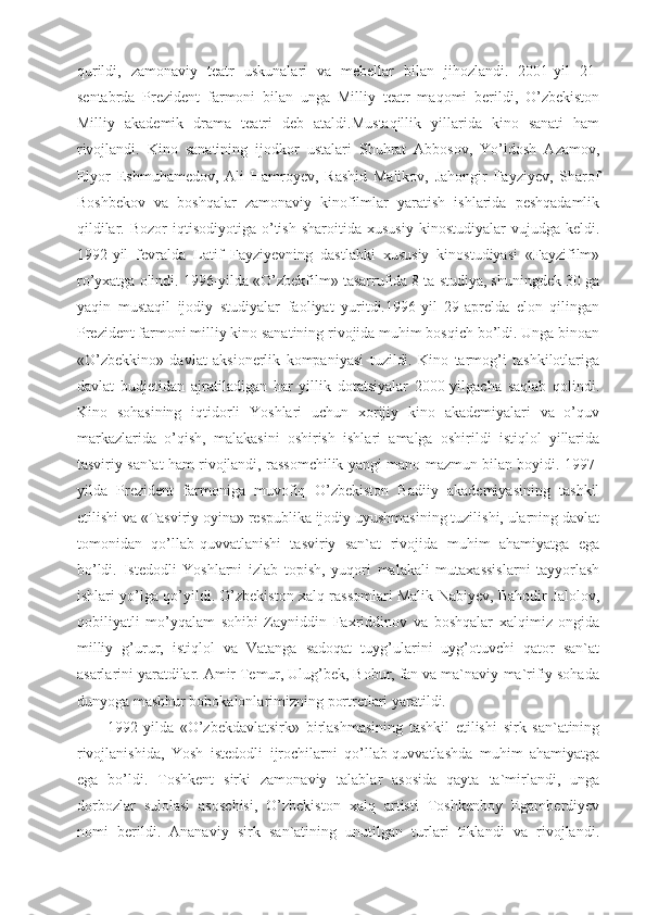 qurildi,   zamonaviy   teatr   uskunalari   va   mebellar   bilan   jihozlandi.   2001-yil   21-
sentabrda   Prezident   farmoni   bilan   unga   Milliy   teatr   maqomi   berildi,   O’zbekiston
Milliy   akademik   drama   teatri   deb   ataldi.Mustaqillik   yillarida   kino   sanati   ham
rivojlandi.   Kino   sanatining   ijodkor   ustalari   Shuhrat   Abbosov,   Yo’ldosh   Azamov,
Elyor   Eshmuhamedov,   Ali   Hamroyev,   Rashid   Malikov,   Jahongir   Fayziyev,   Sharof
Boshbekov   va   boshqalar   zamonaviy   kinofilmlar   yaratish   ishlarida   peshqadamlik
qildilar.  Bozor  iqtisodiyotiga   o’tish  sharoitida   xususiy   kinostudiyalar   vujudga  keldi.
1992-yil   fevralda   Latif   Fayziyevning   dastlabki   xususiy   kinostudiyasi   «Fayzifilm»
ro’yxatga olindi. 1996-yilda «O’zbekfilm» tasarrufida 8 ta studiya, shuningdek 30 ga
yaqin   mustaqil   ijodiy   studiyalar   faoliyat   yuritdi.1996-yil   29-aprelda   elon   qilingan
Prezident farmoni milliy kino sanatining rivojida muhim bosqich bo’ldi. Unga binoan
«O’zbekkino»   davlat   aksionerlik   kompaniyasi   tuzildi.   Kino   tarmog’i   tashkilotlariga
davlat   budjetidan   ajratiladigan   har   yillik   dotatsiyalar   2000-yilgacha   saqlab   qolindi.
Kino   sohasining   iqtidorli   Yoshlari   uchun   xorijiy   kino   akademiyalari   va   o’quv
markazlarida   o’qish,   malakasini   oshirish   ishlari   amalga   oshirildi   istiqlol   yillarida
tasviriy san`at ham rivojlandi, rassomchilik yangi mano-mazmun bilan boyidi. 1997-
yilda   Prezident   farmoniga   muvofiq   O’zbekiston   Badiiy   akademiyasining   tashkil
etilishi va «Tasviriy oyina» respublika ijodiy uyushmasining tuzilishi, ularning davlat
tomonidan   qo’llab-quvvatlanishi   tasviriy   san`at   rivojida   muhim   ahamiyatga   ega
bo’ldi.   Istedodli   Yoshlarni   izlab   topish,   yuqori   malakali   mutaxassislarni   tayyorlash
ishlari yo’lga qo’yildi. O’zbekiston xalq rassomlari Malik Nabiyev, Bahodir Jalolov,
qobiliyatli   mo’yqalam   sohibi   Zayniddin   Faxriddinov   va   boshqalar   xalqimiz   ongida
milliy   g’urur,   istiqlol   va   Vatanga   sadoqat   tuyg’ularini   uyg’otuvchi   qator   san`at
asarlarini yaratdilar. Amir Temur, Ulug’bek, Bobur, fan va ma`naviy-ma`rifiy sohada
dunyoga mashhur bobokalonlarimizning portretlari yaratildi.
1992-yilda   «O’zbekdavlatsirk»   birlashmasining   tashkil   etilishi   sirk   san`atining
rivojlanishida,   Yosh   istedodli   ijrochilarni   qo’llab-quvvatlashda   muhim   ahamiyatga
ega   bo’ldi.   Toshkent   sirki   zamonaviy   talablar   asosida   qayta   ta`mirlandi,   unga
dorbozlar   sulolasi   asoschisi,   O’zbekiston   xalq   artisti   Toshkenboy   Egamberdiyev
nomi   berildi.   Ananaviy   sirk   san`atining   unutilgan   turlari   tiklandi   va   rivojlandi. 