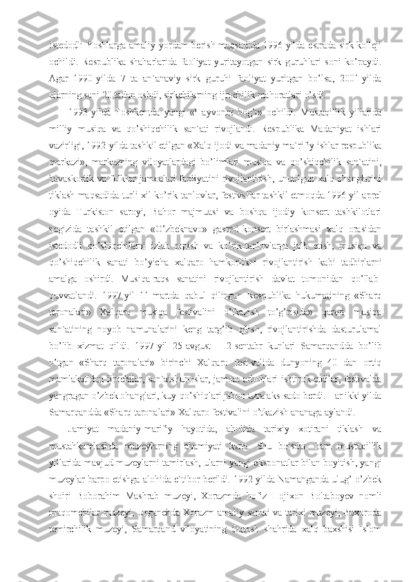 Istedodli Yoshlarga amaliy yordam berish maqsadida 1996-yilda estrada-sirk kolleji
ochildi.   Respublika   shaharlarida   faoliyat   yuritayotgan   sirk   guruhlari   soni   ko’paydi.
Agar   1990-yilda   7   ta   an`anaviy   sirk   guruhi   faoliyat   yuritgan   bo’lsa,   2001-yilda
ularning soni 20 tadan oshdi, sirkchilarning ijrochilik mahoratlari o’sdi.
1993-yilda   Toshkentda   yangi   «Hayvonot   bog’i»   ochildi.   Mustaqillik   yillarida
milliy   musiqa   va   qo’shiqchilik   san`ati   rivojlandi.   Respublika   Madaniyat   ishlari
vazirligi, 1992-yilda tashkil etilgan «Xalq ijodi va madaniy-ma`rifiy ishlar respublika
markazi»,   markazning   viloyatlardagi   bo’limlari   musiqa   va   qo’shiqchilik   san`atini,
havaskorlik va folklor jamoalari faoliyatini rivojlantirish, unutilgan xalq ohanglarini
tiklash maqsadida turli xil ko’rik-tanlovlar, festivallar tashkil etmoqda.1996-yil aprel
oyida   Turkiston   saroyi,   Bahor   majmuasi   va   boshqa   ijodiy   konsert   tashkilotlari
negizida   tashkil   etilgan   «O’zbeknavo»   gastrol-konsert   birlashmasi   xalq   orasidan
istedodli   qo’shiqchilarni   izlab   topish   va   ko’rik-tanlovlarga   jalb   etish,   musiqa   va
qo’shiqchilik   sanati   bo’yicha   xalqaro   hamkorlikni   rivojlantirish   kabi   tadbirlarni
amalga   oshirdi.   Musiqa-raqs   sanatini   rivojlantirish   davlat   tomonidan   qo’llab-
quvvatlandi.   1997-yil   11-martda   qabul   qilingan   Respublika   hukumatining   «Sharq
taronalari»   Xalqaro   musiqa   festivalini   o’tkazish   to’g’risida»   qarori   musiqa
san`atining   noyob   namunalarini   keng   targ’ib   qilish,   rivojlantirishda   dasturulamal
bo’lib   xizmat   qildi.   1997-yil   25-avgust   –   2-sentabr   kunlari   Samarqandda   bo’lib
o’tgan   «Sharq   taronalari»   birinchi   Xalqaro   festivalida   dunyoning   40   dan   ortiq
mamlakatidan ijrochilar, san`atshunoslar, jamoat arboblari ishtirok etdilar, festivalda
yangragan o’zbek ohanglari, kuy-qo’shiqlari jahon uzra aks-sado berdi. Har ikki yilda
Samarqandda «Sharq taronalari» Xalqaro festivalini o’tkazish ananaga aylandi.
Jamiyat   madaniy-marifiy   hayotida,   aholida   tarixiy   xotirani   tiklash   va
mustahkamlashda   muzeylarning   ahamiyati   katta.   Shu   boisdan   ham   mustaqillik
yillarida mavjud muzeylarni tamirlash, ularni yangi eksponatlar bilan boyitish, yangi
muzeylar barpo etishga alohida e`tibor berildi. 1992-yilda Namanganda ulug’ o’zbek
shoiri   Boborahim   Mashrab   muzeyi,   Xorazmda   hofiz   Hojixon   Boltaboyev   nomli
maqomchilar muzeyi, Urganchda Xorazm amaliy sanati  va tarixi  muzeyi, Buxoroda
temirchilik   muzeyi,   Samarqand   viloyatining   Oqtosh   shahrida   xalq   baxshisi   Islom 