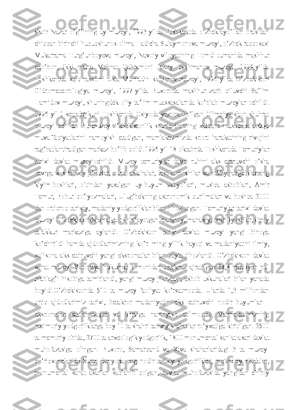 shoir   Nazar   o’g’lining   uy-muzeyi,   1993-yilda   Toshkentda   o’zbek   ayo’llari   orasidan
chiqqan birinchi huquqshunos olima Hadicha Sulaymonova muzeyi, o’zbek raqqosasi
Mukarrama   Turg’unboyeva   muzeyi,   Navoiy   viloyatining   Tomdi   tumanida   mashhur
cho’pon,   ikki   marta   Mehnat   Qahramoni   Jaboy   Bashmanov   muzeyi,   1994-yilda
Toshkentda   xalq   rassomi   Usta   Muhiddin   Rahimov   muzeyi,   1996-yilda   O’zbekiston
Gidrometeorologiya   muzeyi,   1997-yilda   Buxoroda   mashhur   zarb   qiluvchi   Sa’lim
Hamidov   muzeyi,   shuningdek   oliy   ta’lim   muassasalarida   ko’plab   muzeylar   ochildi.
1996-yil 1-sentabr kuni Toshkentda Osiyoda yagona bo’lgan Olimpiya shon-shuhrat
muzeyi   ochildi.   Bu   muzey   o’zbekistonlik   sportchilarning   xalqaro   musobaqalardagi
muvaffaqiyatlarini   namoyish   etadigan,   mamlakatimizda   sport   harakatining   rivojini
rag’batlantiradigan markaz bo’lib qoldi.1996-yil 18-oktabrda Toshkentda Temuriylar
tarixi   davlat   muzeyiochildi.   Muzey   temuriylar   davri   ruhini   aks   ettiruvchi   o’sha
davrga   xos   tarixiy   jihozlar,   qurol-aslahalar,   lashkarboshilar   va   oddiy   jangchilarning
kiyim-boshlari,   oltindan   yasalgan   uy-buyum   ashyo’lari,   musiqa   asboblari,   Amir
Temur,  Bobur   qo’lyozmalari,  Ulug’bekning  astronomik  qurilmalari  va  boshqa   2000
dan ortiqroq tarixiy, madaniy yodgorliklar bilan jihozlangan. Temuriylar tarixi davlat
muzeyi O’zbekistonda amalga oshirilayotgan madaniy, manaviy, marifiy ishlar, ilmiy
tafakkur   markaziga   aylandi.   O’zbekiston   tarixi   davlat   muzeyi   yangi   binoga
ko’chirildi   hamda   ajdodlarimizning   ko’p   ming   yillik   hayoti   va   madaniyatini   ilmiy,
xolisona   aks   ettiruvchi   yangi   eksponatlar   bilan   qayta   jihozlandi.   O’zbekiston   davlat
sanat   muzeyi   Yaponiya   hukumati   tomonidan   beg’araz   ajratilgan   38,8   mln   iyen   pul
mablag’i   hisobiga   tamirlandi,   yangi   muzey   jihozlari,   asbob-uskunalari   bilan   yanada
boyidi.O’zbekistonda   510   ta   muzey   faoliyat   ko’rsatmoqda.   Ularda   1,3   milliondan
ortiq   ajdodlarimiz   tarixi,   betakror   madaniyatini   aks   ettiruvchi   nodir   buyumlar   –
eksponatlar   saqlanmoqda   va   aholiga   namoyish   etilmoqda.   Mamlakatimizning
me`moriy yodgorliklarga boy 10 ta shahri tarixiy shaharlar ro’yxatiga kiritilgan. 2500
ta memoriy obida, 2700 ta arxeologik yodgorlik, 1800 monumental san`at asari davlat
muhofazasiga   olingan.   Buxoro,   Samarqand   va   Xiva   shaharlaridagi   3   ta   muzey-
qo’riqxonalarida   butun   dunyoda   eng   nodir   tarixiy   yodgorliklar,   me`moriy   obidalar,
monumental   sanat   asarlari   saqlanib   qolgan,   davlat   muhofazasida   yangidan   chiroy 