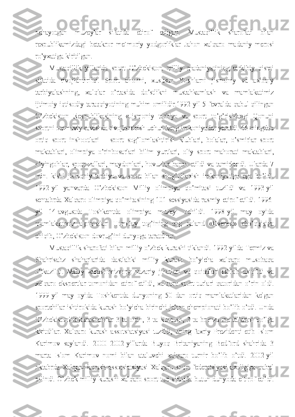 ochayotgan   muzeylar   sifatida   etirof   etilgan.   Mustaqillik   sharofati   bilan
respublikamizdagi   betakror   me`moriy   yodgorliklar   Jahon   xalqaro   madaniy   merosi
ro’yxatiga kiritilgan.
Mustaqillik   yillarida   sport   O’zbekiston   milliy   madaniyatining   tarkibiy   qismi
sifatida   rivojlantirildi.   Sport   aholini,   xususan   Yoshlarni   jismoniy   va   axloqiy
tarbiyalashning,   xalqlar   o’rtasida   do’stlikni   mustahkamlash   va   mamlakatimiz
ijtimoiy-iqtisodiy taraqqiyotining muhim omilidir.1992-yil 5-fevralda qabul qilingan
O’zbekiston   Respublikasining   «Jismoniy   tarbiya   va   sport   to’g’risida»gi   Qonuni
sportni ommaviy ravishda rivojlantirish uchun keng imkoniyatlar yaratdi. 46 mingdan
ortiq   sport   inshootlari   –   sport   sog’lomlashtirish   klublari,   bolalar,   o’smirlar   sport
maktablari,   olimpiya   o’rinbosarlari   bilim   yurtlari,   oliy   sport   mahorati   maktablari,
o’yingohlar,  sport   zallari,  maydonlari,  hovuzlar  barpo  etildi   va  tamirlandi.   Ularda  7
mln.   kishi   jismoniy   tarbiya   va   sport   bilan   shug’ullanish   imkoniyatiga   ega   bo’ldi.
1992-yil   yanvarda   O’zbekiston   Milliy   olimpiya   qo’mitasi   tuzildi   va   1993-yil
sentabrda Xalqaro olimpiya qo’mitasining 101-sessiyasida rasmiy etirof etildi. 1996-
yil   14-avgustda   Toshkentda   olimpiya   muzeyi   ochildi.   1998-yil   may   oyida
mamlakatimiz   alpinistlari   Himolay   tog’ining   eng   baland   «Everest»   cho’qqisiga
chiqib, O’zbekiston dovrug’ini dunyoga taratdilar. 
Mustaqillik sharofati bilan milliy o’zbek kurashi tiklandi. 1992-yilda Termiz va
Shahrisabz   shaharlarida   dastlabki   milliy   kurash   bo’yicha   xalqaro   musobaqa
o’tkazildi.   Milliy   kurashimizning   nazariy   jihatlari   va   qoidalari   ishlab   chiqildi   va
xalqaro   ekspertlar   tomonidan   etirof   etildi,   xalqaro   sport   turlari   qatoridan   o’rin   oldi.
1999-yil   may   oyida   Toshkentda   dunyoning   50   dan   ortiq   mamlakatlaridan   kelgan
sportchilar ishtirokida kurash bo’yicha birinchi jahon chempionati bo’lib o’tdi. Unda
O’zbekistonlik   kurashchilar   3   ta   oltin,   3   ta   kumush,   3   ta   bronza   medallarini   qo’lga
kiritdilar.   Xalqaro   kurash   assotsiatsiyasi   tuzildi,   uning   faxriy   Prezidenti   etib   Islom
Karimov   saylandi.   2000–2002-yillarda   Buyoq   Britaniyaning   Bedford   shahrida   3
marta   Islom   Karimov   nomi   bilan   ataluvchi   xalqaro   turnir   bo’lib   o’tdi.   2002-yil
oktabrda   Xalqaro   kurash   assotsiatsiyasi   Xalqaro   sport   federatsiyasi   azoligiga   qabul
qilindi. O’zbek milliy kurashi xalqaro sport turi sifatida butun dunyoda e`tirof etildi. 