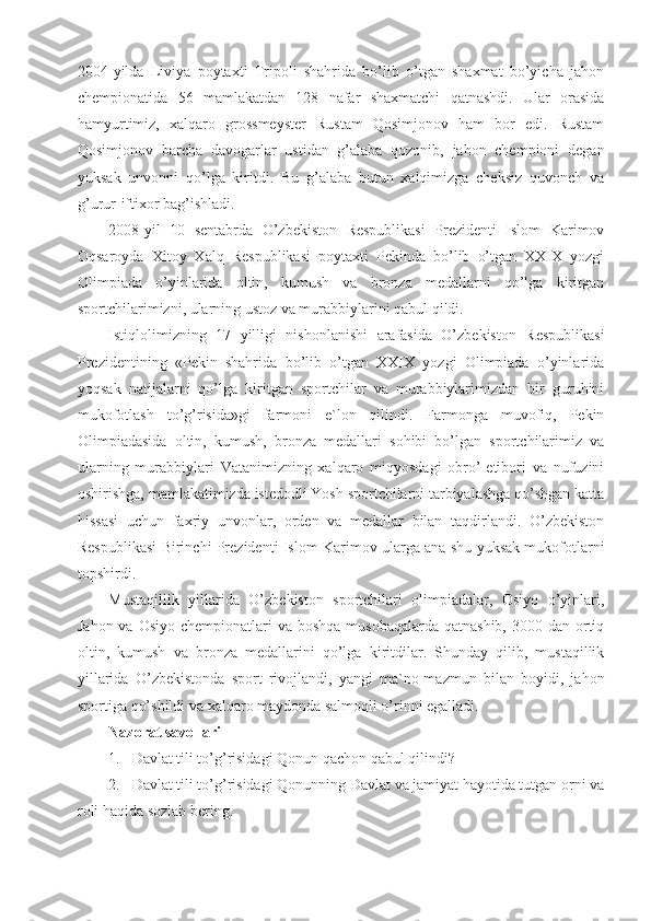 2004-yilda   Liviya   poytaxti   Tripoli   shahrida   bo’lib   o’tgan   shaxmat   bo’yicha   jahon
chempionatida   56   mamlakatdan   128   nafar   shaxmatchi   qatnashdi.   Ular   orasida
hamyurtimiz,   xalqaro   grossmeyster   Rustam   Qosimjonov   ham   bor   edi.   Rustam
Qosimjonov   barcha   davogarlar   ustidan   g’alaba   qozonib,   jahon   chempioni   degan
yuksak   unvonni   qo’lga   kiritdi.   Bu   g’alaba   butun   xalqimizga   cheksiz   quvonch   va
g’urur-iftixor bag’ishladi.
2008-yil   10   sentabrda   O’zbekiston   Respublikasi   Prezidenti   Islom   Karimov
Oqsaroyda   Xitoy   Xalq   Respublikasi   poytaxti   Pekinda   bo’lib   o’tgan   XXIX   yozgi
Olimpiada   o’yinlarida   oltin,   kumush   va   bronza   medallarni   qo’lga   kiritgan
sportchilarimizni, ularning ustoz va murabbiylarini qabul qildi.
Istiqlolimizning   17   yilligi   nishonlanishi   arafasida   O’zbekiston   Respublikasi
Prezidentining   «Pekin   shahrida   bo’lib   o’tgan   XXIX   yozgi   Olimpiada   o’yinlarida
yoqsak   natijalarni   qo’lga   kiritgan   sportchilar   va   murabbiylarimizdan   bir   guruhini
mukofotlash   to’g’risida»gi   farmoni   e`lon   qilindi.   Farmonga   muvofiq,   Pekin
Olimpiadasida   oltin,   kumush,   bronza   medallari   sohibi   bo’lgan   sportchilarimiz   va
ularning   murabbiylari   Vatanimizning   xalqaro   miqyosdagi   obro’-etibori   va   nufuzini
oshirishga, mamlakatimizda istedodli Yosh sportchilarni tarbiyalashga qo’shgan katta
hissasi   uchun   faxriy   unvonlar,   orden   va   medallar   bilan   taqdirlandi.   O’zbekiston
Respublikasi Birinchi Prezidenti Islom Karimov ularga ana shu yuksak mukofotlarni
topshirdi.
Mustaqillik   yillarida   O’zbekiston   sportchilari   olimpiadalar,   Osiyo   o’yinlari,
Jahon va  Osiyo chempionatlari  va boshqa  musobaqalarda qatnashib,  3000 dan ortiq
oltin,   kumush   va   bronza   medallarini   qo’lga   kiritdilar.   Shunday   qilib,   mustaqillik
yillarida   O’zbekistonda   sport   rivojlandi,   yangi   ma`no-mazmun   bilan   boyidi,   jahon
sportiga qo’shildi va xalqaro maydonda salmoqli o’rinni egalladi.
Nazorat savollari
1. Davlat tili to’g’risidagi Qonun qachon qabul qilindi?
2. Davlat tili to’g’risidagi Qonunning Davlat va jamiyat hayotida tutgan orni va
roli haqida sozlab bering. 