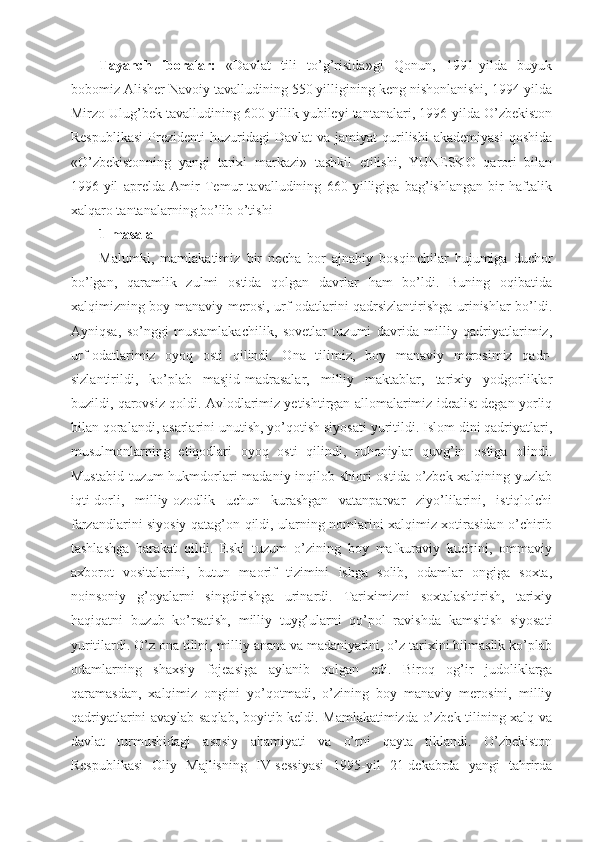 Tayanch   iboralar:   «Davlat   tili   to’g’risida»gi   Qonun,   1991-yilda   buyuk
bobomiz Alisher Navoiy tavalludining 550 yilligining keng nishonlanishi, 1994-yilda
Mirzo Ulug’bek tavalludining 600 yillik yubileyi tantanalari, 1996-yilda O’zbekiston
Respublikasi  Prezidenti   huzuridagi   Davlat   va  jamiyat  qurilishi   akademiyasi   qoshida
«O’zbekistonning   yangi   tarixi   markazi»   tashkil   etilishi,   YUNESKO   qarori   bilan
1996-yil   aprelda   Amir   Temur   tavalludining   660   yilligiga   bag’ishlangan   bir   haftalik
xalqaro tantanalarning bo’lib o’tishi 
1-masala
Malumki,   mamlakatimiz   bir   necha   bor   ajnabiy   bosqinchilar   hujumiga   duchor
bo’lgan,   qaramlik   zulmi   ostida   qolgan   davrlar   ham   bo’ldi.   Buning   oqibatida
xalqimizning boy manaviy merosi, urf-odatlarini qadrsizlantirishga urinishlar bo’ldi.
Ayniqsa,   so’nggi   mustamlakachilik,   sovetlar   tuzumi   davrida   milliy   qadriyatlarimiz,
urf-odatlarimiz   oyoq   osti   qilindi.   Ona   tilimiz,   boy   manaviy   merosimiz   qadr-
sizlantirildi,   ko’plab   masjid-madrasalar,   milliy   maktablar,   tarixiy   yodgorliklar
buzildi, qarovsiz qoldi. Avlodlarimiz yetishtirgan allomalarimiz idealist degan yorliq
bilan qoralandi, asarlarini unutish, yo’qotish siyosati yuritildi. Islom dini qadriyatlari,
musulmonlarning   etiqodlari   oyoq   osti   qilindi,   ruhoniylar   quvg’in   ostiga   olindi.
Mustabid tuzum hukmdorlari madaniy inqilob shiori ostida o’zbek xalqining yuzlab
iqti-dorli,   milliy-ozodlik   uchun   kurashgan   vatanparvar   ziyo’lilarini,   istiqlolchi
farzandlarini siyosiy qatag’on qildi, ularning nomlarini xalqimiz xotirasidan o’chirib
tashlashga   harakat   qildi.   Eski   tuzum   o’zining   boy   mafkuraviy   kuchini,   ommaviy
axborot   vositalarini,   butun   maorif   tizimini   ishga   solib,   odamlar   ongiga   soxta,
noinsoniy   g’oyalarni   singdirishga   urinardi.   Tariximizni   soxtalashtirish,   tarixiy
haqiqatni   buzub   ko’rsatish,   milliy   tuyg’ularni   qo’pol   ravishda   kamsitish   siyosati
yuritilardi. O’z ona tilini, milliy anana va madaniyatini, o’z tarixini bilmaslik ko’plab
odamlarning   shaxsiy   fojeasiga   aylanib   qolgan   edi.   Biroq   og’ir   judoliklarga
qaramasdan,   xalqimiz   ongini   yo’qotmadi,   o’zining   boy   manaviy   merosini,   milliy
qadriyatlarini avaylab saqlab, boyitib keldi. Mamlakatimizda o’zbek tilining xalq va
davlat   turmushidagi   asosiy   ahamiyati   va   o’rni   qayta   tiklandi.   O’zbekiston
Respublikasi   Oliy   Majlisning   IV-sessiyasi   1995-yil   21-dekabrda   yangi   tahrirda 