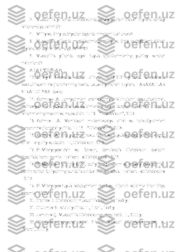 3. Mustaqillik   yillarida   O’zbekistonda   tarixiy   xotirani   tiklash   boyicha   qanday
ishlar amalga oshirildi?
4. Milliy va diniy qadriyatlar deganda nimalarni tushunasiz?
5. Mustaqillik   yillarida   mamlakatimizda   milliy   va   diniy   qadriyatlarni   tiklash
boyicha qanday ishlar amalga oshirildi?
6. Mustaqillik   yillarida   qaysi   buyuk   ajdodlarimizning   yubiley   sanalari
nishonlandi?
ADABIYOTLAR:
13. 2017-yil   7-fevralda   qabul   qilingan   2017-2021   yillarda   O’zbekiston
Respublikasini   rivojlantirishning   beshta   ustuvor   yonalishi   boyicha   HARAKATLAR
STRATEGIYASI davlat 
14. Karimov   I. А .   Jamiyatimizni   erkinlashtirish,   islohotlarni   chuqurlashtirish,
ma naviyatimizni   yuksaltirish   va   xalqimizning   hayot   darajasini   oshirish   -   barchaʼ
ishlarimizning mezoni va maqsadidir. T.: 15 – “O zbekiston”, 2007. 	
ʼ
15. Karimov   I. А .   Mamlakatni   modernizatsiya   qilish   va   iqtisodiyotimizni
barqaror rivojlantirish yo lida. T.: 16 – “O zbekiston”, 2008. 	
ʼ ʼ
16. Karimov   I. А .   Ona   yurtimiz   baxtu   iqboli   va   buyuk   kelajagi   yo lida   xizmat	
ʼ
qilish - eng oliy saodatdir. -T., O zbekiston. 2015.	
ʼ
17. Sh.MirziyoyevErkin   va   farovon,   demokratik   O zbekiston   davlatini	
ʼ
birgalikda barpo etamiz. Toshkent - «O zbekiston» - 2016	
ʼ
18. Sh.Mirzieev.   Tanqidiy   tahlil,   qat iy   tartib-intizom   va   shaxsiy   javobgarlik   -	
ʼ
har bir rahbar faoliyatining kundalik qoidasi bo lishi kerak. Toshkent - «O zbekiston»	
ʼ ʼ
- 2017
19. Sh.MirziyoyevBuyuk   kelajagimizni   mard   va   olijanob   xalqimiz   bilan   birga
quramiz. T.2017
20. G aniev D. O zbekiston: mustaqillik odimi. T., 1995 y. 	
ʼ ʼ
21. G ulomov S. Istiqlol yo lida. T., "Fan", 1996 y. 
ʼ ʼ
22. Usmonov Q. Mustaqillik O zbekistonga nima berdi. T., 2000 y. 	
ʼ
23. O zbekistonning   yangi   tarixi.   3-kitob.   Mustaqil   O zbekiston   tarixi.   T.,	
ʼ ʼ
"Sharq", 2000 y.  