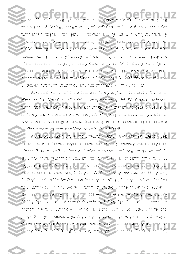 «Davlat tili to’g’risida»gi Qonunni qabul qildi. Qonunda o’zbek tili o’zbek xalqining
manaviy mulki ekanligi, uning ravnaqi, qo’llanilishi va muhofazasi davlat tomonidan
taminlanishi   belgilab   qo’yilgan.   O’zbekistonda   Oliy   davlat   hokimiyati,   mahalliy
hokimiyat   va   boshqaruv   organlarining   faoliyati,   korxonalar,   muassasalar   va
tashkilotlarning hisob-kitobi, statistika  va moliya ishlari  o’z-bek tilida yuritilmoqda.
Respublikaning   mamuriy-hududiy   birliklari,   maydonlari,   ko’chalari,   geografik
o’rinlarining   nomlariga   yagona   milliy   shakl   berildi   va   o’zbek   tilida   yozib   qo’yildi.
Natijada   o’zbek   xalqining   milliy   qadr-qimmati,   mustaqqil   davlatimizning   qadr-
qimmati   qayta   tiklandi   va   mustahkamlandi.   Shuningdek,   O’zbekistonda   istiqomat
qilayotgan barcha millatlarning tillari, qadr-qimmati o’z o’rniga qo’yildi.
Mustaqillik  sharofati  bilan xalqimiz ma`naviy zug’umlardan  ozod bo’ldi, erkin
fikrga,   milliy   tiklanishga   yo’l   ochildi.  Jamiyat   manaviyatini   tiklash   va  yoqsalirishni
taminlovchi   ma`naviy-ma`rifiy   islohotlarning   yo’nalishlari   belgilab   olindi.   Boy
ma`naviy   merosimizni   tiklash   va   rivojlantirish,   jamiyat   ma`naviyatini   yuksaltirish
davlat siyosati  darajasiga ko’tarildi. Istiqlolning dastlabki kunlaridanoq ajdodlarimiz
qoldirgan ma`naviy merosni tiklash ishlari boshlanib ketdi.
Mustaqillik   tufayli   milliy   madaniyatimiz,   jahon   sivilizatsiyasi   taraqqiyotiga
bebaho   hissa   qo’shgan   buyoq   bobokalonlarimizning   manaviy   merosi   qaytadan
o’rganildi   va   tiklandi.   Xalqimiz   ulardan   bahramand   bo’lishga   muyassar   bo’ldi.
Xalqimiz   manaviyatining   yulduzlari   bo’lgan   buyuk   allomalarimizning   tavallud
topgan sanalari YUNESKO bilan hamkorlikda mamlakatimizda va xalqaro miqyosda
keng   nishonlandi.   Jumladan,   1991-yil   –   Alisher   Navoiy   tavalludining   550   yilligi;
1992-yil – Boborahim Mashrab tavalludining 350 yilligi; 1994-yil – Mirzo Ulug’bek
tavalludining 600 yilligi; 1996-yil – Amir Temur tavalludining 660 yilligi; 1997-yil –
Cho’lpon   tavalludining   100   yilligi;   1998-yil   –   Ahmad   al-Farg’oniy   tavalludining
1200  yilligi;  1999-yil   –  Alpomish  dostonining  1000  yilligi;   2000-yil  –  Burhoniddin
Marg’inoniy   tavalludining   910   yilligi   va   Kamoliddin   Behzod   tavalludining   545
yilligi; 2001-yil – «Avesto» yaratilganligining 2700 yilligi keng nishonlandi. Buyoq
allomalarimiz, mutafakkirlarimiz yubileylari  munosabati  bilan ularning o’nlab nodir
va noyob asarlari o’zbek, ingliz, fransuz, nemis, yapon va boshqa tillarda nashr etildi, 