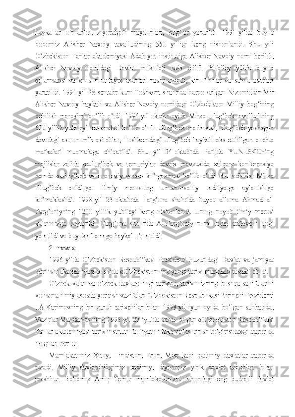 haykallar   o’rnatildi,   ziyoratgoh   maydonlari,   bog’lar   yaratildi.   1991-yilda   buyoq
bobomiz   Alisher   Navoiy   tavalludining   550   yilligi   keng   nishonlandi.   Shu   yili
O’zbekiston   Fanlar   akademiyasi   Adabiyot   institutiga   Alisher   Navoiy   nomi   berildi,
Alisher   Navoiy   nomidagi   Davlat   mukofoti   tasis   etildi.   Yubiley   yilida   buyoq
«Hamsa»si   va   «Lison   ut-tayr»   asarlari   nashr   qilindi,   kinofilmlar   va   sahna   asarlari
yaratildi. 1991-yil 28-sentabr  kuni Toshkent  shahrida barpo etilgan Nizomiddin Mir
Alisher   Navoiy   haykali   va   Alisher   Navoiy   nomidagi   O’zbekiston   Milliy   bog’ining
ochilish   marosimi   bo’lib   o’tdi.   1994-yil   oktabr   oyida   Mirzo   Ulug’bek   tavalludining
600  yillik  yubileyi   tantanalari   bo’lib  o’tdi.  Ulug’bek  madrasasi,   Ulug’bek   yashagan
davrdagi   astronomik   asboblar,   Toshkentdagi   Ulug’bek   haykali   aks   ettirilgan   pochta
markalari   muomalaga   chiqarildi.   Shu   yil   24-oktabrda   Parijda   YUNESKOning
majlislar   zalida   «Ulug’bek   va   temuriylar   davri»   mavzusida   xalqaro   konferensiya
hamda   «Ulug’bek   va   ananaviy   sanat»   ko’rgazmasi   bo’lib   o’tdi.   Bu   tadbirlar   Mirzo
Ulug’bek   qoldirgan   ilmiy   merosning   umuminsoniy   qadriyatga   aylanishiga
ko’maklashdi.   1998-yil   23-oktabrda   Farg’ona   shahrida   buyoq   alloma   Ahmad   al-
Farg’oniyning   1200   yillik   yubileyi   keng   nishonlandi.   Uning   noyob   ilmiy   merosi
xalqimizga   qaytarildi.   Farg’ona   shahrida   Al-Farg’oniy   nomi   bilan   ataluvchi   bog’
yaratildi va buyuk allomaga haykal o’rnatildi.
2-masala
1996-yilda   O’zbekiston   Respublikasi   Prezidenti   huzuridagi   Davlat   va   jamiyat
qurilishi akademiyasi qoshida «O’zbekistonning yangi tarixi markazi» tashkil etildi.
O’zbek   xalqi   va   o’zbek   davlatchiligi   tarixini,   tariximizning   boshqa   sahifalarini
xolisona ilmiy asosda yoritish vazifalari O’zbekiston Respublikasi Birinchi Prezidenti
I.A.Karimovning   bir   guruh   tarixchilar   bilan   1998-yil   iyun   oyida   bo’lgan   suhbatida,
Vazirlar Mahkamasining 1998-yil 27-iyulda qabul qilgan «O’zbekiston Respublikasi
Fanlar akademiyasi  tarix instituti faoliyatini takomillashtirish to’g’risida»gi  qarorida
belgilab berildi.
Mamlakatimiz   Xitoy,   Hindiston,   Eron,   Misr   kabi   qadimiy   davlatlar   qatorida
turadi.   Milliy   davlatchiligimiz   qadimiy,   diyorimiz   yirik   davlat   arboblari   bilan
mashhur.   Bobomiz   Amir   Temur   mamlakatimizni   jahondagi   eng   qudratli   davlat 