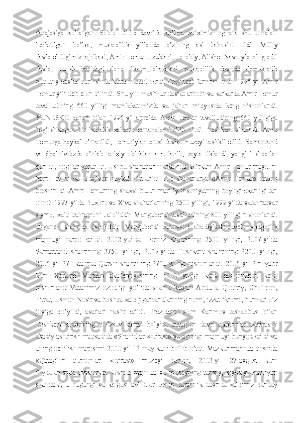 darajasiga   ko’targan.   Sobiq   Ittifoq   davrida   ko’hna   tariximizning   ana   shu   qirralari
berkitilgan   bo’lsa,   mustaqillik   yillarida   o’zining   asl   bahosini   oldi.   Milliy
davlatchiligimiz tajribasi, Amir Temur tuzuklari, Forobiy, Alisher Navoiylarning odil
davlat   qurish   haqidagi   dono   fikr-mulohazalari   mustaqillik   davrida   demokratik
huquqiy davlat qurilishida katta madad berdi. President farmoni bilan 1996-yil Amir
Temur yili deb elon qilindi. Shu yili mashhur davlat arbobi va sarkarda Amir Temur
tavalludining   660   yilligi   mamlakatimizda   va   jahon   miqyosida   keng   nishonlandi.
YUNESKO   qarori   bilan   1996-yil   aprelda   Amir   Temur   tavalludining   660   yilligiga
bag’ishlangan   bir   haftalik   xalqaro   tantanalar   bo’lib   o’tdi.   Toshkent   shahrida   Amir
Temurga haykal o’rnatildi, Temuriylar tarixi davlat muzeyi tashkil etildi. Samarqand
va   Shahrisabzda   o’nlab   tarixiy   obidalar   tamirlanib,   qayta   tiklandi,   yangi   inshoatlar
qurildi, bog’lar yaratildi. Ushbu shaharlar markazida ko’rkam Amir Temur maydoni
barpo   etildi   va   ulug’vor   haykal   o’rnatildi.   Bu   shaharlarga   «Amir   Temur»   ordeni
topshirildi. Amir Temurning shaxsi  butun marifiy insoniyatning boyligi ekanligi tan
olindi.1997-yilda Buxoro va Xiva shaharlarining 2500 yilligi, 1999-yilda vatanparvar
siymo, xalq qahramoni  Jaloliddin Manguberdi  tavalludining 800 yilligi  nishonlandi.
Urganch   shahrida   Jaloliddin   Manguberdi   xotirasini   abadiylashtiruvchi   yodgorlik
majmuyi   barpo   etildi.   2002-yuilda   Termiz   shahrining   2500   yilligi,   2007-yilda
Samarqand   shahrining   2750   yilligi,   2009-yilda   Toshkent   shahrining   2200   yilligi,
2006-yil   27-oktabrda   Qarshi   shahrining   2700   yilligi   nishonlandi.   2006-yil   2-noyabr
kuni   Xorazm   Mamun   akademiyasining   1000   yilligi   keng   nishonlandi.   keng
nishonlandi.Vatanimiz   ozodligi   yo’lida   shahid   ketgan   Abdulla   Qodiriy,   Cho’lpon,
Fitrat, Usmon Nosir va boshqa xalq jigarbandlarining nomi, izzat-ikromi, hurmati o’z
joyiga   qo’yildi,   asarlari   nashr   etildi.   Prezident   Islom   Karimov   tashabbusi   bilan
Toshkent   shahrining   Bo’zsuv   kanali   bo’yida   qatag’on   davri   qurbonlari   xotirasini
abadiylashtirish maqsadida «Shahidlar xotirasi» yodgorligi majmuyi bunyod etildi va
uning ochilish marosimi 2000-yil 12-may kuni bo’lib o’tdi. Mazkur majmua qoshida
«Qatag’on   qurbonlari   xotirasi»   muzeyi   qurilib,   2002-yil   27-avgust   kuni
foydalanishga   topshirildi.   Ushbu   majmua   va   muzeyning   tarixiy,   siyosiy   ahamiyati
shundaki,   u   bugungi   va   kelgusi   avlodlar   uchun   qaramlik   davrida   xalqimiz   qanday 