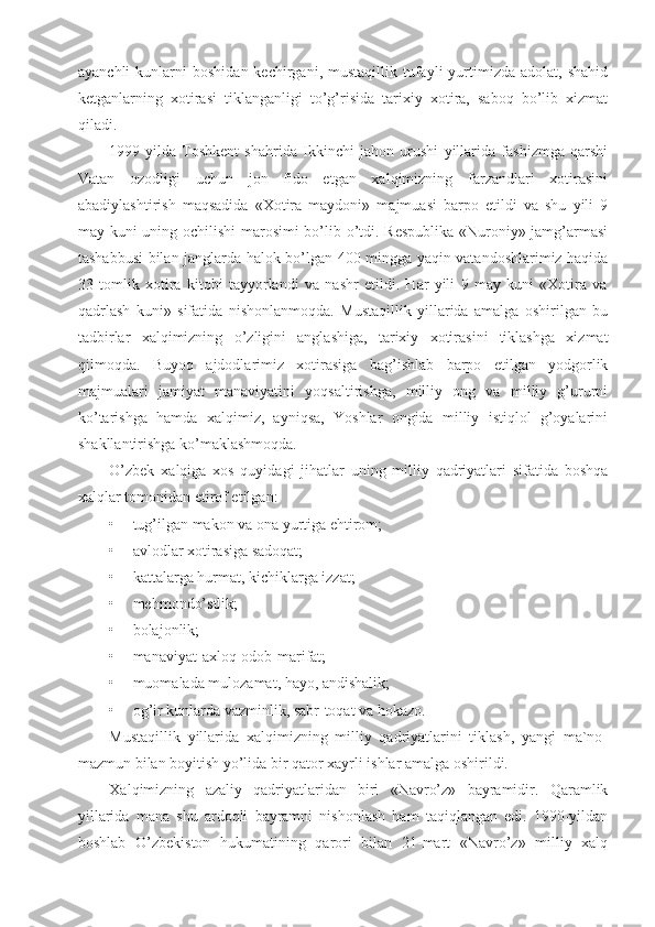 ayanchli  kunlarni   boshidan  kechirgani,  mustaqillik  tufayli   yurtimizda  adolat,   shahid
ketganlarning   xotirasi   tiklanganligi   to’g’risida   tarixiy   xotira,   saboq   bo’lib   xizmat
qiladi.
1999-yilda   Toshkent   shahrida   Ikkinchi   jahon   urushi   yillarida   fashizmga   qarshi
Vatan   ozodligi   uchun   jon   fido   etgan   xalqimizning   farzandlari   xotirasini
abadiylashtirish   maqsadida   «Xotira   maydoni»   majmuasi   barpo   etildi   va   shu   yili   9
may kuni uning ochilishi  marosimi bo’lib o’tdi. Respublika «Nuroniy» jamg’armasi
tashabbusi bilan janglarda halok bo’lgan 400 mingga yaqin vatandoshlarimiz haqida
33   tomlik   xotira   kitobi   tayyorlandi   va   nashr   etildi.   Har   yili   9   may   kuni   «Xotira   va
qadrlash   kuni»   sifatida   nishonlanmoqda.   Mustaqillik   yillarida   amalga   oshirilgan   bu
tadbirlar   xalqimizning   o’zligini   anglashiga,   tarixiy   xotirasini   tiklashga   xizmat
qilmoqda.   Buyoq   ajdodlarimiz   xotirasiga   bag’ishlab   barpo   etilgan   yodgorlik
majmualari   jamiyat   manaviyatini   yoqsaltirishga,   milliy   ong   va   milliy   g’ururni
ko’tarishga   hamda   xalqimiz,   ayniqsa,   Yoshlar   ongida   milliy   istiqlol   g’oyalarini
shakllantirishga ko’maklashmoqda.
O’zbek   xalqiga   xos   quyidagi   jihatlar   uning   milliy   qadriyatlari   sifatida   boshqa
xalqlar tomonidan etirof etilgan:
• tug’ilgan makon va ona yurtiga ehtirom;
• avlodlar xotirasiga sadoqat;
• kattalarga hurmat, kichiklarga izzat;
• mehmondo’stlik;
• bolajonlik;
• manaviyat-axloq-odob-marifat;
• muomalada mulozamat, hayo, andishalik;
• og’ir kunlarda vazminlik, sabr-toqat va hokazo.
Mustaqillik   yillarida   xalqimizning   milliy   qadriyatlarini   tiklash,   yangi   ma`no-
mazmun bilan boyitish yo’lida bir qator xayrli ishlar amalga oshirildi.
Xalqimizning   azaliy   qadriyatlaridan   biri   «Navro’z»   bayramidir.   Qaramlik
yillarida   mana   shu   ardoqli   bayramni   nishonlash   ham   taqiqlangan   edi.   1990-yildan
boshlab   O’zbekiston   hukumatining   qarori   bilan   21-mart   «Navro’z»   milliy   xalq 