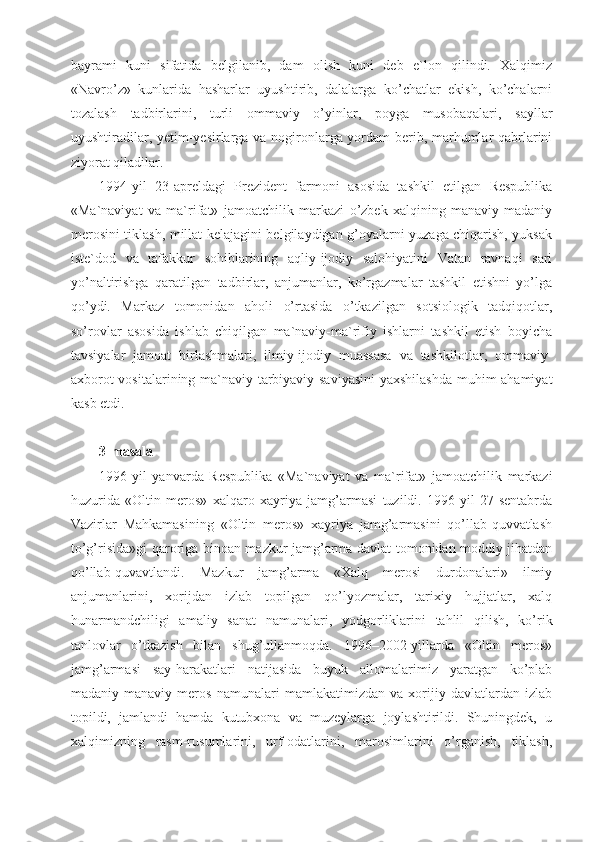 bayrami   kuni   sifatida   belgilanib,   dam   olish   kuni   deb   e`lon   qilindi.   Xalqimiz
«Navro’z»   kunlarida   hasharlar   uyushtirib,   dalalarga   ko’chatlar   ekish,   ko’chalarni
tozalash   tadbirlarini,   turli   ommaviy   o’yinlar,   poyga   musobaqalari,   sayllar
uyushtiradilar, yetim-yesirlarga va nogironlarga yordam berib, marhumlar qabrlarini
ziyorat qiladilar.
1994-yil   23-apreldagi   Prezident   farmoni   asosida   tashkil   etilgan   Respublika
«Ma`naviyat   va   ma`rifat»   jamoatchilik   markazi   o’zbek   xalqining   manaviy-madaniy
merosini tiklash, millat kelajagini belgilaydigan g’oyalarni yuzaga chiqarish, yuksak
iste`dod   va   tafakkur   sohiblarining   aqliy-ijodiy   salohiyatini   Vatan   ravnaqi   sari
yo’naltirishga   qaratilgan   tadbirlar,   anjumanlar,   ko’rgazmalar   tashkil   etishni   yo’lga
qo’ydi.   Markaz   tomonidan   aholi   o’rtasida   o’tkazilgan   sotsiologik   tadqiqotlar,
so’rovlar   asosida   ishlab   chiqilgan   ma`naviy-ma`rifiy   ishlarni   tashkil   etish   boyicha
tavsiyalar   jamoat   birlashmalari,   ilmiy-ijodiy   muassasa   va   tashkilotlar,   ommaviy-
axborot vositalarining ma`naviy-tarbiyaviy saviyasini  yaxshilashda muhim ahamiyat
kasb etdi.
3-masala
1996-yil   yanvarda   Respublika   «Ma`naviyat   va   ma`rifat»   jamoatchilik   markazi
huzurida   «Oltin   meros»   xalqaro   xayriya   jamg’armasi   tuzildi.   1996-yil   27-sentabrda
Vazirlar   Mahkamasining   «Oltin   meros»   xayriya   jamg’armasini   qo’llab-quvvatlash
to’g’risida»gi qaroriga binoan mazkur jamg’arma davlat tomonidan moddiy jihatdan
qo’llab-quvavtlandi.   Mazkur   jamg’arma   «Xalq   merosi   durdonalari»   ilmiy
anjumanlarini,   xorijdan   izlab   topilgan   qo’lyozmalar,   tarixiy   hujjatlar,   xalq
hunarmandchiligi   amaliy   sanat   namunalari,   yodgorliklarini   tahlil   qilish,   ko’rik
tanlovlar   o’tkazish   bilan   shug’ullanmoqda.   1996–2002-yillarda   «Oltin   meros»
jamg’armasi   say-harakatlari   natijasida   buyuk   allomalarimiz   yaratgan   ko’plab
madaniy-manaviy   meros   namunalari   mamlakatimizdan   va   xorijiy   davlatlardan   izlab
topildi,   jamlandi   hamda   kutubxona   va   muzeylarga   joylashtirildi.   Shuningdek,   u
xalqimizning   rasm-rusumlarini,   urf-odatlarini,   marosimlarini   o’rganish,   tiklash, 