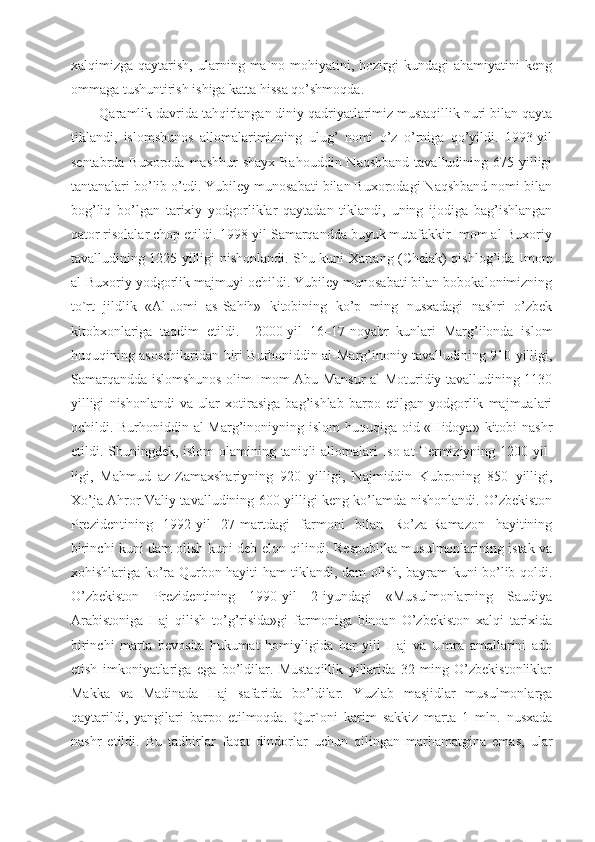 xalqimizga  qaytarish,   ularning  ma`no-mohiyatini,   hozirgi   kundagi   ahamiyatini   keng
ommaga tushuntirish ishiga katta hissa qo’shmoqda.
Qaramlik davrida tahqirlangan diniy qadriyatlarimiz mustaqillik nuri bilan qayta
tiklandi,   islomshunos   allomalarimizning   ulug’   nomi   o’z   o’rniga   qo’yildi.   1993-yil
sentabrda Buxoroda mashhur  shayx Bahouddin  Naqshband  tavalludining 675 yilligi
tantanalari bo’lib o’tdi. Yubiley munosabati bilan Buxorodagi Naqshband nomi bilan
bog’liq   bo’lgan   tarixiy   yodgorliklar   qaytadan   tiklandi,   uning   ijodiga   bag’ishlangan
qator risolalar chop etildi. 1998-yil Samarqandda buyuk mutafakkir Imom al-Buxoriy
tavalludining 1225 yilligi nishonlandi. Shu kuni Xartang (Chelak) qishlog’ida Imom
al-Buxoriy yodgorlik majmuyi ochildi. Yubiley munosabati bilan bobokalonimizning
to`rt   jildlik   «Al-Jomi   as-Sahih»   kitobining   ko’p   ming   nusxadagi   nashri   o’zbek
kitobxonlariga   taqdim   etildi.     2000-yil   16–17-noyabr   kunlari   Marg’ilonda   islom
huquqining asoschilaridan biri Burhoniddin al-Marg’inoniy tavalludining 910 yilligi,
Samarqandda islomshunos olim Imom Abu Mansur al-Moturidiy tavalludining 1130
yilligi   nishonlandi   va   ular   xotirasiga   bag’ishlab   barpo   etilgan   yodgorlik   majmualari
ochildi. Burhoniddin al-Marg’inoniyning islom  huquqiga oid «Hidoya» kitobi  nashr
etildi. Shuningdek, islom olamining taniqli  allomalari  Iso at-Termiziyning 1200 yil-
ligi,   Mahmud   az-Zamaxshariyning   920   yilligi,   Najmiddin   Kubroning   850   yilligi,
Xo’ja Ahror Valiy tavalludining 600 yilligi keng ko’lamda nishonlandi. O’zbekiston
Prezidentining   1992-yil   27-martdagi   farmoni   bilan   Ro’za-Ramazon   hayitining
birinchi kuni dam olish kuni deb elon qilindi. Respublika musulmonlarining istak va
xohishlariga ko’ra Qurbon hayiti ham tiklandi, dam olish, bayram kuni bo’lib qoldi.
O’zbekiston   Prezidentining   1990-yil   2-iyundagi   «Musulmonlarning   Saudiya
Arabistoniga   Haj   qilish   to’g’risida»gi   farmoniga   binoan   O’zbekiston   xalqi   tarixida
birinchi   marta   bevosita   hukumat   homiyligida   har   yili   Haj   va   Umra   amallarini   ado
etish   imkoniyatlariga   ega   bo’ldilar.   Mustaqillik   yillarida   32   ming   O’zbekistonliklar
Makka   va   Madinada   Haj   safarida   bo’ldilar.   Yuzlab   masjidlar   musulmonlarga
qaytarildi,   yangilari   barpo   etilmoqda.   Qur ` oni   karim   sakkiz   marta   1   mln.   nusxada
nashr   etildi.   Bu   tadbirlar   faqat   dindorlar   uchun   qilingan   marhamatgina   emas,   ular 