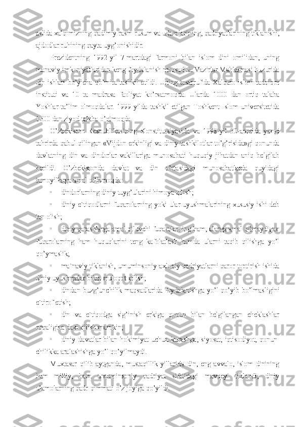 aslida xalqimizning qadimiy rasm-rusum va udumlarining, qadriyatlarining tiklanishi,
ajdodlar ruhining qayta uyg’onishidir.
Prezidentning   1992-yil   7-martdagi   farmoni   bilan   islom   dini   omilidan,   uning
manaviy imkoniyatlaridan keng foydalanish maqsadida Vazirlar Mahkamasi huzurida
din  ishlari   bo’yicha   qo’mita  tashkil  etildi.  Uning  tasarrufida  Xalqaro  islom-tadqiqot
instituti   va   10   ta   madrasa   faoliyat   ko’rsatmoqda.   Ularda   1000   dan   ortiq   talaba
Yoshlar   ta’lim   olmoqdalar.   1999-yilda   tashkil   etilgan  Toshkent   Islom   universitetida
1000 dan ziyod talaba o’qimoqda.
O’zbekiston   Respublikasining   Konstitutsiyasida   va   1998-yil   30-aprelda   yangi
tahrirda qabul qilingan «Vijdon erkinligi va diniy tashkilotlar to’g’risida»gi qonunda
davlatning   din   va   dindorlar   vakillariga   munosabati   huquqiy   jihatdan   aniq   belgilab
berildi.   O’zbekistonda   davlat   va   din   o’rtasidagi   munosabatlarda   quyidagi
tamoyillarga amal qilinmoqda:
• dindorlarning diniy tuyg’ularini himoya qilish;
• diniy e`tiqodlarni fuqarolarning yoki ular uyushmalarining xususiy ishi deb
tan olish;
• diniy qarashlarga amal qiluvchi fuqarolarning ham, ularga amal qilmaydigan
fuqarolarning   ham   huquqlarini   teng   kafolatlash   hamda   ularni   taqib   qilishga   yo’l
qo’ymaslik;
• ma`naviy tiklanish, umuminsoniy-axloqiy qadriyatlarni qaror toptirish ishida
diniy uyushmalar bilan muloqot qilish;
• dindan buzg’unchilik maqsadlarida foydalanishga yo’l  qo’yib bo’lmasligini
e`tirof etish;
• din   va   e`tiqodga   sig’inish   erkiga   qonun   bilan   belgilangan   cheklashlar
orqaligina daxl qilish mumkin;
• diniy  davatlar   bilan   hokimiyat  uchun   kurashga,   siyosat,   iqtisodiyot,  qonun-
chilikka aralashishga yo’l qo’yilmaydi.
Muxtasar   qilib   aytganda,   mustaqillik   yillarida   din,   eng   avvalo,   islom   dinining
ham   milliy,   ham   umuminsoniy   qadriyat   sifatidagi   mavqeyi   tiklandi,   diniy
ulamolarning qadr-qimmati o’z joyiga qo’yildi. 