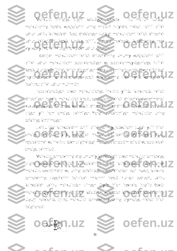 Mahsulot   birligiga   to'g'ri   keladigan   tannarx   -   bu   ma'lum   turdagi
mahsulotning   barcha   xarajatlarini   uning   miqdori   bo'yicha   nisbati.   Tahlil   qilish
uchun   ushbu   ko'rsatkich   faqat   cheklangan   turdagi   mahsulotlarni   ishlab   chiqarish
uchun   ishlatilishi   kerak.   Bunday   tahlil,   birinchi   navbatda,   korxonaning   narx
siyosati yo'nalishini to'g'ri aniqlash uchun zarurdir.
Heterojen   mahsulotlarni   ishlab   chiqarishning   umumiy   xarajatlarini   tahlil
qilish   uchun   mahsulotlarni   taqqoslanadigan   va   taqqoslanmaydiganlarga   bo'lish
kerak.   Bunday bo'linish ishlab chiqarilgan mahsulotlarning bozorda tovar sifatidagi
hayot   davrlarining   bosqichlariga   qarab   xarajatlarning   o'sishi   yoki   kamayishini
bashorat qilish uchun muhimdir.
Taqqoslanadigan   tovar   mahsulotlariga   hisobot   yilida   korxonada   ishlab
chiqarilgan   barcha   mahsulotlar   kiradi,   agar   ularni   ishlab   chiqarish   eksperimental
xususiyatga   ega   bo'lmasa   va   ishlab   chiqarish   bosqichida   bo'lmasa,   chiqarilishi
o'tgan   yili   ham   amalga   oshirilgan.   Yangi   o'zlashtirilgan   mahsulotlar   uning
tarkibiga kiritilmagan.
Ushbu   ikki   ko'rsatkichni   tahlil   qilish   tahliliy   jadvallarni   tuzish   yo'li   bilan
amalga   oshiriladi,   unda   xarajatlar   ma'lum   bir   tasnifda   shifrlangan,   baza,
rejalashtirish va hisobot davri to'g'risidagi ma'lumotlar taqdim etiladi va taqqoslash
amalga oshiriladi.
Mahsulot  tannarxining eng umumiy ko'rsatkichi  tovar mahsuloti  tannarxiga
to'g'ri   keladigan   xarajatlar   ko'rsatkichidir.   Ushbu   ko'rsatkichdan   foydalanish
mahsulot   assortimenti   va   uning   tarkibidagi   o'zgarishlardan   qat'i   nazar,   korxona
tannarxining   o'zgarishini   baholash   imkonini   beradi.   Bundan   tashqari,   ushbu
ko'rsatkich   ushbu   mahsulotdan   olingan   foyda   bilan   bevosita   bog'liq.   Savdo
mahsuloti   qiymati   birligiga   to'g'ri   keladigan   xarajatlar   ko'rsatkichi   korxonaning
ulgurji   narxlarida   tijorat   mahsuloti   tannarxining   uning   qiymatiga   nisbati   bilan
belgilanadi:
 
15 