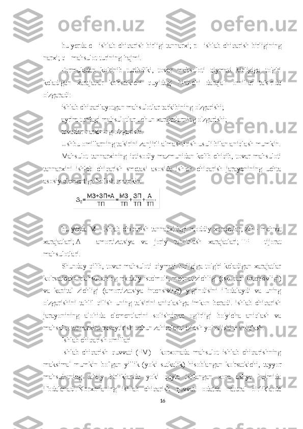  
bu yerda c - ishlab chiqarish birligi tannarxi;   p - ishlab chiqarish birligining
narxi;   q - mahsulot turining hajmi.
Formuladan   ko'rinib   turibdiki,   tovar   mahsuloti   qiymati   birligiga   to'g'ri
keladigan   xarajatlar   ko'rsatkichi   quyidagi   birinchi   darajali   omillar   ta'sirida
o'zgaradi:
ishlab chiqarilayotgan mahsulotlar tarkibining o'zgarishi;
ayrim turdagi mahsulotlar uchun xarajatlarning o'zgarishi;
tovarlar narxining o'zgarishi.
Ushbu omillarning ta'sirini zanjirli almashtirish usuli bilan aniqlash mumkin.
Mahsulot   tannarxining   iqtisodiy   mazmunidan   kelib   chiqib,   tovar   mahsuloti
tannarxini   ishlab   chiqarish   smetasi   asosida   ishlab   chiqarish   jarayonining   uchta
asosiy elementiga bo'lish mumkin:
 
bu  yerda  M  -   ishlab  chiqarish   tannarxidagi  moddiy  xarajatlar;   ZP  -   mehnat
xarajatlari;   A   -   amortizatsiya   va   joriy   ta'mirlash   xarajatlari;   TP   -   tijorat
mahsulotlari.
Shunday   qilib,   tovar   mahsuloti   qiymati   birligiga   to'g'ri   keladigan   xarajatlar
ko'rsatkichi mahsulotning moddiy iste'moli, mehnat zichligi (ish haqi intensivligi)
va   kapital   zichligi   (amortizatsiya   intensivligi)   yig'indisini   ifodalaydi   va   uning
o'zgarishini   tahlil   qilish   uning   ta'sirini   aniqlashga   imkon   beradi.   ishlab   chiqarish
jarayonining   alohida   elementlarini   solishtirma   og'irligi   bo'yicha   aniqlash   va
mahsulot tannarxini pasaytirish uchun zahiralarni izlash yo'nalishini aniqlash.
Ishlab chiqarish omillari
Ishlab   chiqarish   quvvati   (PM)   -   korxonada   mahsulot   ishlab   chiqarishning
maksimal   mumkin   bo'lgan   yillik   (yoki   sutkalik)   hisoblangan   ko'rsatkichi,   tayyor
mahsulotning   tabiiy   birliklarida   yoki   qayta   ishlangan   xom   ashyo   hajmida
ifodalanadi.   Korxonaning   ishlab   chiqarish   quvvati   odatda   natural   birliklarda
16 