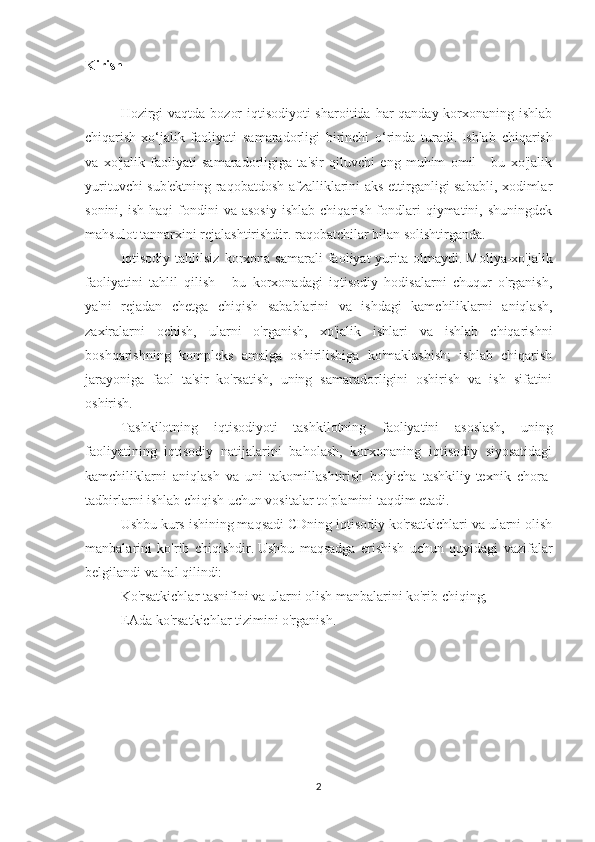 Kirish
 
Hozirgi  vaqtda bozor  iqtisodiyoti sharoitida har qanday korxonaning ishlab
chiqarish-xo‘jalik   faoliyati   samaradorligi   birinchi   o‘rinda   turadi.   Ishlab   chiqarish
va   xo'jalik   faoliyati   samaradorligiga   ta'sir   qiluvchi   eng   muhim   omil   -   bu   xo'jalik
yurituvchi sub'ektning raqobatdosh afzalliklarini aks ettirganligi sababli, xodimlar
sonini,  ish   haqi   fondini  va  asosiy  ishlab   chiqarish  fondlari  qiymatini,  shuningdek
mahsulot tannarxini rejalashtirishdir. raqobatchilar bilan solishtirganda.
Iqtisodiy   tahlilsiz  korxona  samarali  faoliyat   yurita  olmaydi.   Moliya-xo'jalik
faoliyatini   tahlil   qilish   -   bu   korxonadagi   iqtisodiy   hodisalarni   chuqur   o'rganish,
ya'ni   rejadan   chetga   chiqish   sabablarini   va   ishdagi   kamchiliklarni   aniqlash,
zaxiralarni   ochish,   ularni   o'rganish,   xo'jalik   ishlari   va   ishlab   chiqarishni
boshqarishning   kompleks   amalga   oshirilishiga   ko'maklashish;   ishlab   chiqarish
jarayoniga   faol   ta'sir   ko'rsatish,   uning   samaradorligini   oshirish   va   ish   sifatini
oshirish.
Tashkilotning   iqtisodiyoti   tashkilotning   faoliyatini   asoslash,   uning
faoliyatining   iqtisodiy   natijalarini   baholash,   korxonaning   iqtisodiy   siyosatidagi
kamchiliklarni   aniqlash   va   uni   takomillashtirish   bo'yicha   tashkiliy-texnik   chora-
tadbirlarni ishlab chiqish uchun vositalar to'plamini taqdim etadi.
Ushbu kurs ishining maqsadi CDning iqtisodiy ko'rsatkichlari va ularni olish
manbalarini   ko'rib   chiqishdir.   Ushbu   maqsadga   erishish   uchun   quyidagi   vazifalar
belgilandi va hal qilindi:
Ko'rsatkichlar tasnifini va ularni olish manbalarini ko'rib chiqing;
EAda ko'rsatkichlar tizimini o'rganish.
 
2 