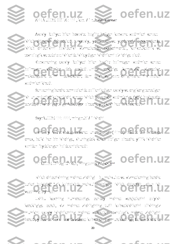 ZPE   \ u003d OG'IZ   : TP   , kop. / 1  rub.
 
Asosiy   faoliyat   bilan   bevosita   bog'liq   bo'lgan   korxona   xodimlari   sanoat   -
ishlab   chiqarish   deb   ataladi.   U   asosiy,   yordamchi   va   yordamchi   ustaxonalarda,
ishlab   chiqarishni   boshqarish   xizmatlarida,   eksperimental,   konstruktorlik   va
texnologik va tadqiqot ishlarida ishlaydigan ishchilarni o'z ichiga oladi.
Korxonaning   asosiy   faoliyati   bilan   bog'liq   bo'lmagan   xodimlar   sanoat
bo'lmagan   xodimlar   deb   ataladi.   Uning   tarkibiga   kommunal   xizmatlar,
maktabgacha   ta'lim   muassasalari,   dam   olish   va   sport-ko'ngilochar   inshootlari
xodimlari kiradi.
Sanoatning barcha tarmoqlarida qo'llaniladigan asosiy va eng keng tarqalgan
ish unumdorligi ko'rsatkichi sanoat ishlab chiqarishi xodimlariga (yoki boshqacha
tarzda, bir ishchiga) to'g'ri keladigan o'rtacha yillik ish haqi hisoblanadi:
 
Svyr \u003d TP: PPP, ming rubl / 1 ishchi
 
Jismoniy   ko'rinishdagi   mehnat   unumdorligi   (PTnat)   odatda   bir   ishchiga
emas,   balki   har   bir   ishchiga,   shuningdek   sanab   o'tilgan   o'rtacha   yillik   ishchilar
sonidan foydalangan holda aniqlanadi:
 
PT   \u003d OPizg: ChRab, ming tonna / 1 ish.
 
Ishlab chiqarishning mehnat zichligi - bu mahsulot va xizmatlarning barcha
turlari   bo'yicha   fizik   ko'rinishda   mahsulot   birligini   ishlab   chiqarish   uchun   ish
vaqtining qiymati.
Ushbu   kasrning   numeratoriga   qanday   mehnat   xarajatlarini   qo'yish
kerakligiga   qarab,   siz   mehnat   zichligining   turli   ko'rsatkichlarini   olishingiz
mumkin:   asosiy   ishchilarning   mehnat   xarajatlari   texnologik   mehnat   zichligini
beradi;   yordamchi ish - texnik xizmat ko'rsatishning murakkabligi;   barcha ishchilar
20 