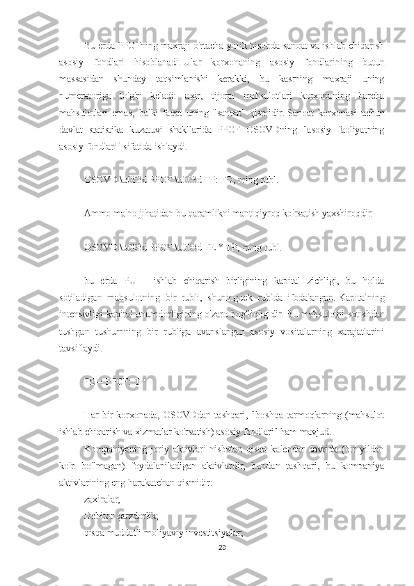 Bu erda PPOFning maxraji o'rtacha yillik hisobda sanoat va ishlab chiqarish
asosiy   fondlari   hisoblanadi.   Ular   korxonaning   asosiy   fondlarining   butun
massasidan   shunday   taqsimlanishi   kerakki,   bu   kasrning   maxraji   uning
numeratoriga   to'g'ri   keladi:   axir,   tijorat   mahsulotlari   korxonaning   barcha
mahsulotlari   emas,   balki   faqat   uning   "sanoat"   qismidir.   Sanoat   korxonasi   uchun
davlat   statistika   kuzatuvi   shakllarida   PPOF   OSOVDning   "asosiy   faoliyatning
asosiy fondlari" sifatida ishlaydi.
 
OSOVD \u003d PPOF \u003d TP: FD, ming rubl.
 
Ammo ma'no jihatidan bu qaramlikni mantiqiyroq ko'rsatish yaxshiroqdir:
 
OSOVD \u003d PPOF \u003d FE * TP, ming rubl.
 
bu   erda   PU   -   ishlab   chiqarish   birligining   kapital   zichligi,   bu   holda
sotiladigan   mahsulotning   bir   rubli,   shuningdek   rublda   ifodalangan.   Kapitalning
intensivligi kapital unumdorligining o'zaro bog'liqligidir.   Bu mahsulotni sotishdan
tushgan   tushumning   bir   rubliga   avanslangan   asosiy   vositalarning   xarajatlarini
tavsiflaydi.
 
FE = PPOF: TP
 
Har   bir   korxonada,   OSOVDdan   tashqari,   "boshqa   tarmoqlarning   (mahsulot
ishlab chiqarish va xizmatlar ko'rsatish) asosiy fondlari" ham mavjud.
Kompaniyaning   joriy   aktivlari   nisbatan   qisqa   kalendar   davrida   (bir   yildan
ko'p   bo'lmagan)   foydalaniladigan   aktivlardir,   bundan   tashqari,   bu   kompaniya
aktivlarining eng harakatchan qismidir:
zaxiralar;
Debitor qarzdorlik;
qisqa muddatli moliyaviy investitsiyalar;
23 