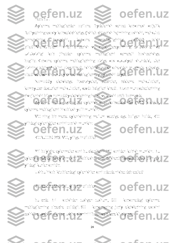 naqd pul.
Aylanma   mablag'lardan   oqilona   foydalanish   sanoat   korxonasi   xo'jalik
faoliyatining asosiy ko'rsatkichlariga (ishlab chiqarish hajmining oshishi, mahsulot
tannarxining   pasayishi,   korxona   rentabelligining   oshishi)   ta'sir
qiladi.   Mahsulotlarni   ishlab   chiqarish   va   sotish   jarayonining   uzluksizligi   va
uzluksizligi   ko'p   jihatdan   aylanma   mablag'larni   samarali   boshqarishga
bog'liq.   Korxona   aylanma   mablag'larining   o'ziga   xos   xususiyati   shundaki,   ular
o'zining  tabiiy  shaklini  o'zgartiradi,  ishlab   chiqarish   sohasidan  muomala  sohasiga
o'tadi va aksincha.   Bu aylanma mablag'larning aylanishi deyiladi.
Nomoddiy   aktivlarga   litsenziyalar,   patentlar,   reklama   mahsulotlari,
kompyuter dasturlari mahsulotlari, savdo belgilari kiradi.   Bozor munosabatlarining
rivojlanishi bilan nomoddiy aktivlarning hajmi va ulushi ortib bormoqda
Aylanma   mablag'larning   bir   aylanish   vaqti   ko'rsatkichidan   (VO)   boshlab,
aylanma mablag'larni hisoblash yo'li mumkin.
VO   ning   bir   marta   aylanishining   ma'lum   vaqtiga   ega   bo'lgan   holda,   KO
yilidagi aylanishlar sonini topish mumkin:
 
KO \u003d 365: VO, yiliga inqiloblar
 
Yil bo'yicha aylanmalar soni bu ekanligini 360 sonidan ko'rish mumkin. Bu
aylanma mablag'lar aylanmasini hisoblashda amalda shartli ravishda qabul qilingan
yildagi kunlar sonidir.
Ushbu hisob-kitoblardagi aylanishlar soni odatda nisbat deb ataladi
 
KO \u003d VR: CO, yiliga inqiloblar
 
bu   erda   BP   -   sotishdan   tushgan   tushum,   CO   -   korxonadagi   aylanma
mablag'larning   o'rtacha   qoldig'i.   SO   -   korxonaning   joriy   aktivlarining   asosini
tashkil etuvchi mulkning ushbu qismini ifodalovchi kerakli qiymat:
24 