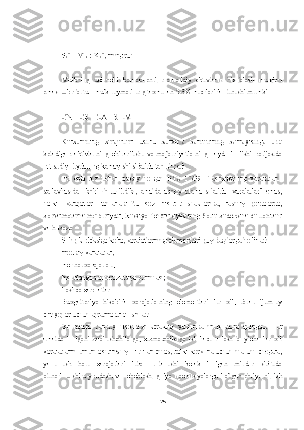 SO = VR : KO, ming rubl
 
Mulkning   uchinchi   komponenti,   nomoddiy   aktivlarni   hisoblash   mumkin
emas.   Ular butun mulk qiymatining taxminan 2-3% miqdorida olinishi mumkin.
 
ON + OS + OA = STIM
 
Korxonaning   xarajatlari   ushbu   korxona   kapitalining   kamayishiga   olib
keladigan   aktivlarning   chiqarilishi   va   majburiyatlarning   paydo   bo'lishi   natijasida
iqtisodiy foydaning kamayishi sifatida tan olinadi.
Bu   erda   biz   uchun   asosiy   bo'lgan   PBU   10/99   "Tashkilotning   xarajatlari"
sarlavhasidan   ko'rinib   turibdiki,   amalda   asosiy   atama   sifatida   "xarajatlar"   emas,
balki   "xarajatlar"   tanlanadi.   Bu   so'z   hisobot   shakllarida,   rasmiy   qoidalarda,
ko'rsatmalarda majburiydir;   Rossiya Federatsiyasining Soliq kodeksida qo'llaniladi
va hokazo.
Soliq kodeksiga ko'ra, xarajatlarning elementlari quyidagilarga bo'linadi:
moddiy xarajatlar;
mehnat xarajatlari;
hisoblangan amortizatsiya summasi;
boshqa xarajatlar.
Buxgalteriya   hisobida   xarajatlarning   elementlari   bir   xil,   faqat   ijtimoiy
ehtiyojlar uchun ajratmalar qo'shiladi.
Ish   haqini   qanday   hisoblash   kerakligi   yuqorida   muhokama   qilingan.   Ular
amalda   bo'lgani   kabi   ishchilarga,   xizmatchilarga   ish   haqi   to'lash   bo'yicha   har   xil
xarajatlarni umumlashtirish yo'li bilan emas, balki korxona uchun ma'lum chegara,
ya'ni   ish   haqi   xarajatlari   bilan   to'lanishi   kerak   bo'lgan   miqdor   sifatida
olinadi.   Ushbu   yondashuv   -   cheklash,   go'yo   operatsiyalarga   bo'lgan   ehtiyojni,   ish
25 