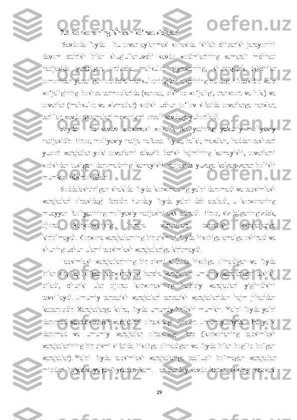 2.3 Korxonaning ishlash ko'rsatkichlari
  Savdoda   foyda   -   bu   tovar   aylanmasi   sohasida   ishlab   chiqarish   jarayonini
davom   ettirish   bilan   shug'ullanuvchi   savdo   xodimlarining   samarali   mehnati
natijasida   yaratilgan   ortiqcha   mahsulot   qiymatining,   shuningdek   ishchilar
tomonidan yaratilgan ortiqcha mahsulotning bir qismining puldagi ifodasidir. xalq
xo‘jaligining   boshqa   tarmoqlarida   (sanoat,   qishloq   xo‘jaligi,   transport   va   h.k.)   va
tovarlar   (mahsulot   va   xizmatlar)   sotish   uchun   to‘lov   sifatida   tovarlarga   narxlar,
tariflar, savdo ustamalari mexanizmi orqali savdoga yuboriladi.
Foyda   -   bu   savdo   korxonasi   xo'jalik   faoliyatining   yakuniy   moliyaviy
natijasidir.   Biroq, moliyaviy  natija  nafaqat  foyda, balki, masalan,  haddan  tashqari
yuqori   xarajatlar   yoki   tovarlarni   etkazib   berish   hajmining   kamayishi,   tovarlarni
sotishdan   tushgan   daromadning   kamayishi   natijasida   yuzaga   kelgan   zarar   bo'lishi
mumkin. iste'mol talabi.
Soddalashtirilgan shaklda   foyda  korxonaning  yalpi  daromadi   va taqsimlash
xarajatlari   o'rtasidagi   farqdir.   Bunday   foyda   yalpi   deb   ataladi,   u   korxonaning
muayyan faoliyatining moliyaviy natijasini  aks ettiradi.   Biroq, siz bilganingizdek,
tijorat   korxonasining   barcha   xarajatlari   tarqatish   xarajatlariga
kiritilmaydi.   Korxona xarajatlarning bir qismini foyda hisobiga amalga oshiradi va
shuning uchun ularni taqsimlash xarajatlariga kiritmaydi.
Taqsimlash   xarajatlarining   bir   qismi   sifatida   hisobga   olinadigan   va   foyda
bilan   bog'liq   bo'lgan   korxonaning   barcha   xarajatlari   umumiy   xarajatlarni   tashkil
qiladi,   chunki   ular   tijorat   korxonasining   haqiqiy   xarajatlari   yig'indisini
tavsiflaydi.   Umumiy   tarqatish   xarajatlari   tarqatish   xarajatlaridan   hajm   jihatidan
kattaroqdir.   Xarajatlarga   ko'ra,   foyda   umumiy  bo'lishi   mumkin.   Yalpi   foyda   yalpi
daromad   va   taqsimlash   xarajatlari   o'rtasidagi   farqdir.   Umumiy   foyda   -   bu   yalpi
daromad   va   umumiy   xarajatlar   o'rtasidagi   farq   (korxonaning   taqsimlash
xarajatlarining bir qismi sifatida hisobga olinadigan va foyda bilan bog'liq bo'lgan
xarajatlar).   Yalpi   foyda   taqsimlash   xarajatlariga   taalluqli   bo'lmagan   xarajatlar
miqdori   bo'yicha   yalpi   foydadan   kam.   Har   qanday   savdo   korxonasining   maqsadi
29 