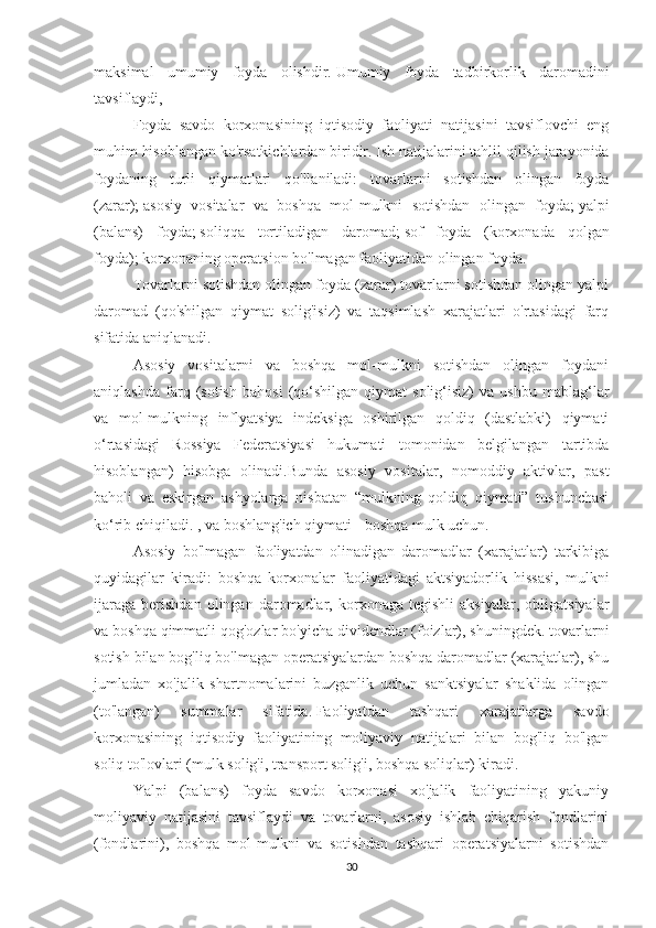 maksimal   umumiy   foyda   olishdir.   Umumiy   foyda   tadbirkorlik   daromadini
tavsiflaydi,
Foyda   savdo   korxonasining   iqtisodiy   faoliyati   natijasini   tavsiflovchi   eng
muhim hisoblangan ko'rsatkichlardan biridir.   Ish natijalarini tahlil qilish jarayonida
foydaning   turli   qiymatlari   qo'llaniladi:   tovarlarni   sotishdan   olingan   foyda
(zarar);   asosiy   vositalar   va   boshqa   mol-mulkni   sotishdan   olingan   foyda;   yalpi
(balans)   foyda;   soliqqa   tortiladigan   daromad;   sof   foyda   (korxonada   qolgan
foyda);   korxonaning operatsion bo'lmagan faoliyatidan olingan foyda.
Tovarlarni sotishdan olingan foyda (zarar) tovarlarni sotishdan olingan yalpi
daromad   (qo'shilgan   qiymat   solig'isiz)   va   taqsimlash   xarajatlari   o'rtasidagi   farq
sifatida aniqlanadi.
Asosiy   vositalarni   va   boshqa   mol-mulkni   sotishdan   olingan   foydani
aniqlashda   farq   (sotish   bahosi   (qo‘shilgan   qiymat   solig‘isiz)   va   ushbu   mablag‘lar
va   mol-mulkning   inflyatsiya   indeksiga   oshirilgan   qoldiq   (dastlabki)   qiymati
o‘rtasidagi   Rossiya   Federatsiyasi   hukumati   tomonidan   belgilangan   tartibda
hisoblangan)   hisobga   olinadi.Bunda   asosiy   vositalar,   nomoddiy   aktivlar,   past
baholi   va   eskirgan   ashyolarga   nisbatan   “mulkning   qoldiq   qiymati”   tushunchasi
ko‘rib chiqiladi. , va boshlang'ich qiymati - boshqa mulk uchun.
Asosiy   bo'lmagan   faoliyatdan   olinadigan   daromadlar   (xarajatlar)   tarkibiga
quyidagilar   kiradi:   boshqa   korxonalar   faoliyatidagi   aktsiyadorlik   hissasi,   mulkni
ijaraga   berishdan   olingan   daromadlar,   korxonaga   tegishli   aksiyalar,   obligatsiyalar
va boshqa qimmatli qog'ozlar bo'yicha dividendlar (foizlar), shuningdek. tovarlarni
sotish bilan bog'liq bo'lmagan operatsiyalardan boshqa daromadlar (xarajatlar), shu
jumladan   xo'jalik   shartnomalarini   buzganlik   uchun   sanktsiyalar   shaklida   olingan
(to'langan)   summalar   sifatida.   Faoliyatdan   tashqari   xarajatlarga   savdo
korxonasining   iqtisodiy   faoliyatining   moliyaviy   natijalari   bilan   bog'liq   bo'lgan
soliq to'lovlari (mulk solig'i, transport solig'i, boshqa soliqlar) kiradi.
Yalpi   (balans)   foyda   savdo   korxonasi   xo'jalik   faoliyatining   yakuniy
moliyaviy   natijasini   tavsiflaydi   va   tovarlarni,   asosiy   ishlab   chiqarish   fondlarini
(fondlarini),   boshqa   mol-mulkni   va   sotishdan   tashqari   operatsiyalarni   sotishdan
30 