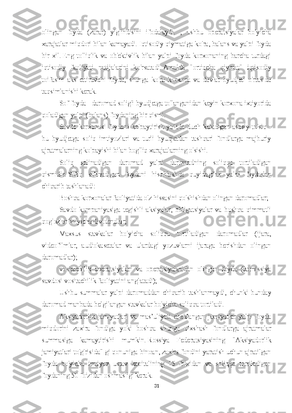 olingan   foyda   (zarar)   yig'indisini   ifodalaydi.   ,   ushbu   operatsiyalar   bo'yicha
xarajatlar miqdori bilan kamayadi.   Iqtisodiy qiymatiga ko'ra, balans va yalpi foyda
bir   xil.   Eng   to'liqlik   va   ob'ektivlik   bilan   yalpi   foyda   korxonaning   barcha   turdagi
iqtisodiy   faoliyati   natijalarini   ko'rsatadi.   Amalda   "ortiqcha   qiymat"   iqtisodiy
toifasini   aks   ettiruvchi   foyda,   shunga   ko'ra   korxona   va   davlat   byudjeti   o'rtasida
taqsimlanishi kerak.
Sof foyda - daromad solig'i byudjetga to'langanidan keyin korxona ixtiyorida
qoladigan yalpi (balans) foydaning bir qismi.
Savdo  korxonasi   foydani   ko'paytirish   yo'lida  duch  keladigan   asosiy   to'siq  -
bu   byudjetga   soliq   imtiyozlari   va   turli   byudjetdan   tashqari   fondlarga   majburiy
ajratmalarning ko'payishi bilan bog'liq xarajatlarning o'sishi.
Soliq   solinadigan   daromad   yalpi   daromadning   soliqqa   tortiladigan
qismidir.   Soliq   solinadigan   foydani   hisoblashda   quyidagilar   yalpi   foydadan
chiqarib tashlanadi:
Boshqa korxonalar faoliyatida o'z hissasini qo'shishdan olingan daromadlar;
Savdo   kompaniyasiga   tegishli   aksiyalar,   obligatsiyalar   va   boshqa   qimmatli
qog'ozlar bo'yicha dividendlar;
Maxsus   stavkalar   bo'yicha   soliqqa   tortiladigan   daromadlar   (ijara,
videofilmlar,   audiokasetalar   va   ulardagi   yozuvlarni   ijaraga   berishdan   olingan
daromadlar);
vositachilik   operatsiyalari   va   operatsiyalaridan   olingan   foyda   (komissiya
savdosi vositachilik faoliyatini anglatadi);
Ushbu   summalar   yalpi   daromaddan   chiqarib   tashlanmaydi,   chunki   bunday
daromad manbada belgilangan stavkalar bo'yicha soliqqa tortiladi.
Aksiyadorlik   jamiyatlari   va   mas’uliyati   cheklangan   jamiyatlar   yalpi   foyda
miqdorini   zaxira   fondiga   yoki   boshqa   shunga   o‘xshash   fondlarga   ajratmalar
summasiga   kamaytirishi   mumkin.   Rossiya   Federatsiyasining   "Aksiyadorlik
jamiyatlari to'g'risida" gi qonuniga binoan, zaxira fondini yaratish uchun ajratilgan
foyda   bo'yicha   imtiyoz   ustav   kapitalining   15   foizidan   va   soliqqa   tortiladigan
foydaning 50 foizidan oshmasligi kerak.
31 