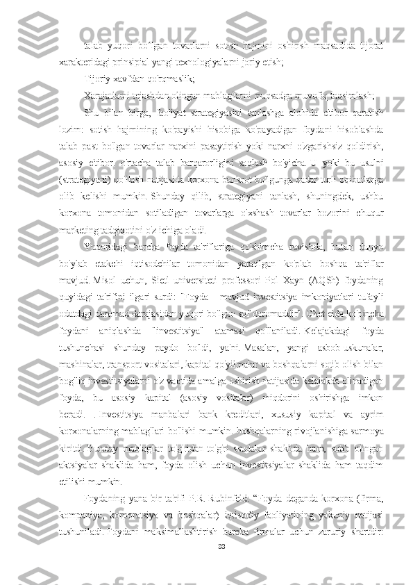 talab   yuqori   bo ʻ lgan   tovarlarni   sotish   hajmini   oshirish   maqsadida   tijorat
xarakteridagi prinsipial yangi texnologiyalarni joriy etish;
Tijoriy xavfdan qo'rqmaslik;
Xarajatlarni tejashdan olingan mablag'larni maqsadga muvofiq taqsimlash;
Shu   bilan   birga,   faoliyat   strategiyasini   tanlashga   alohida   e'tibor   qaratish
lozim:   sotish   hajmining   ko'payishi   hisobiga   ko'payadigan   foydani   hisoblashda
talab   past   bo'lgan   tovarlar   narxini   pasaytirish   yoki   narxni   o'zgarishsiz   qoldirish,
asosiy   e'tibor.   o'rtacha   talab   barqarorligini   saqlash   bo'yicha.   U   yoki   bu   usulni
(strategiyani) qo'llash natijasida korxona bankrot bo'lgunga qadar turli oqibatlarga
olib   kelishi   mumkin.   Shunday   qilib,   strategiyani   tanlash,   shuningdek,   ushbu
korxona   tomonidan   sotiladigan   tovarlarga   o'xshash   tovarlar   bozorini   chuqur
marketing tadqiqotini o'z ichiga oladi.
Yuqoridagi   barcha   foyda   ta'riflariga   qo'shimcha   ravishda,   butun   dunyo
bo'ylab   etakchi   iqtisodchilar   tomonidan   yaratilgan   ko'plab   boshqa   ta'riflar
mavjud.   Misol   uchun,   Sietl   universiteti   professori   Pol   Xayn   (AQSh)   foydaning
quyidagi   ta'rifini   ilgari   surdi:   "Foyda   -   mavjud   investitsiya   imkoniyatlari   tufayli
odatdagi daromad darajasidan yuqori bo'lgan sof daromaddir".   Chet elda ko'pincha
foydani   aniqlashda   "investitsiya"   atamasi   qo'llaniladi.   Kelajakdagi   foyda
tushunchasi   shunday   paydo   bo'ldi,   ya'ni.   Masalan,   yangi   asbob-uskunalar,
mashinalar, transport vositalari, kapital qo'yilmalar va boshqalarni sotib olish bilan
bog'liq investitsiyalarni o'z vaqtida amalga oshirish natijasida kelajakda olinadigan
foyda,   bu   asosiy   kapital   (asosiy   vositalar)   miqdorini   oshirishga   imkon
beradi.   .   Investitsiya   manbalari   bank   kreditlari,   xususiy   kapital   va   ayrim
korxonalarning mablag'lari bo'lishi mumkin.   boshqalarning rivojlanishiga sarmoya
kiritdi.   Bunday   mablag'lar   to'g'ridan-to'g'ri   ssudalar   shaklida   ham,   sotib   olingan
aktsiyalar   shaklida   ham,   foyda   olish   uchun   investitsiyalar   shaklida   ham   taqdim
etilishi mumkin.
Foydaning   yana   bir   ta'rifi   P.R.   Rubinfeld:   “Foyda   deganda   korxona   (firma,
kompaniya,   korporatsiya   va   boshqalar)   iqtisodiy   faoliyatining   yakuniy   natijasi
tushuniladi.   Foydani   maksimallashtirish   barcha   firmalar   uchun   zaruriy   shartdir:
33 