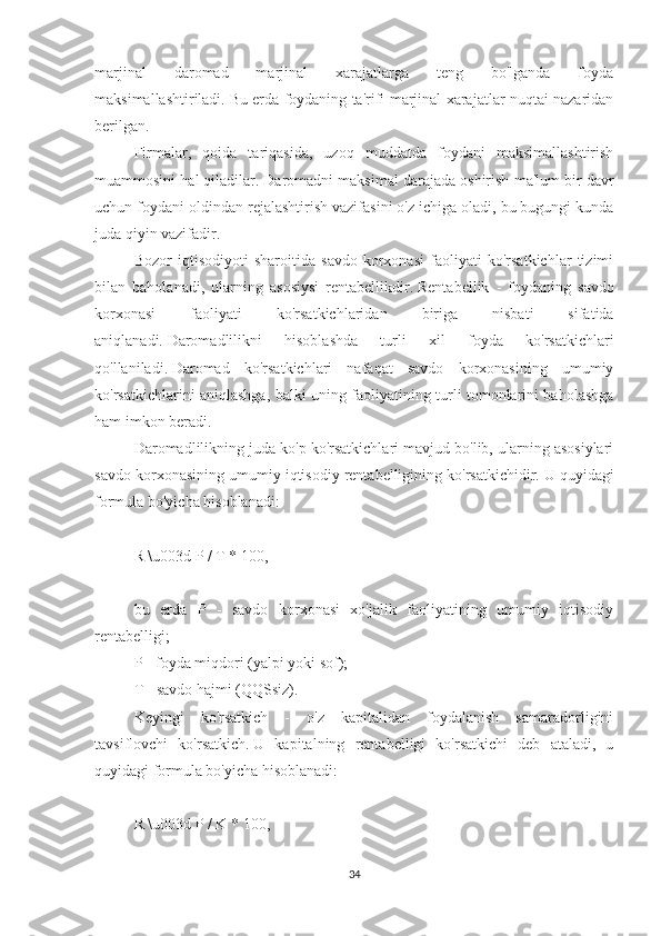 marjinal   daromad   marjinal   xarajatlarga   teng   bo'lganda   foyda
maksimallashtiriladi.   Bu erda foydaning ta'rifi marjinal xarajatlar nuqtai nazaridan
berilgan.
Firmalar,   qoida   tariqasida,   uzoq   muddatda   foydani   maksimallashtirish
muammosini hal qiladilar.   Daromadni maksimal darajada oshirish ma'lum bir davr
uchun foydani oldindan rejalashtirish vazifasini o'z ichiga oladi, bu bugungi kunda
juda qiyin vazifadir.
Bozor   iqtisodiyoti   sharoitida   savdo   korxonasi   faoliyati   ko'rsatkichlar   tizimi
bilan   baholanadi,   ularning   asosiysi   rentabellikdir.   Rentabellik   -   foydaning   savdo
korxonasi   faoliyati   ko'rsatkichlaridan   biriga   nisbati   sifatida
aniqlanadi.   Daromadlilikni   hisoblashda   turli   xil   foyda   ko'rsatkichlari
qo'llaniladi.   Daromad   ko'rsatkichlari   nafaqat   savdo   korxonasining   umumiy
ko'rsatkichlarini aniqlashga, balki uning faoliyatining turli tomonlarini baholashga
ham imkon beradi.
Daromadlilikning juda ko'p ko'rsatkichlari mavjud bo'lib, ularning asosiylari
savdo korxonasining umumiy iqtisodiy rentabelligining ko'rsatkichidir.   U quyidagi
formula bo'yicha hisoblanadi:
 
R \u003d P / T * 100,
 
bu   erda   P   -   savdo   korxonasi   xo'jalik   faoliyatining   umumiy   iqtisodiy
rentabelligi;
P - foyda miqdori (yalpi yoki sof);
T - savdo hajmi (QQSsiz).
Keyingi   ko'rsatkich   -   o'z   kapitalidan   foydalanish   samaradorligini
tavsiflovchi   ko'rsatkich.   U   kapitalning   rentabelligi   ko'rsatkichi   deb   ataladi,   u
quyidagi formula bo'yicha hisoblanadi:
 
R \u003d P / K * 100,
iqtisodiy ko'rsatkich tannarx foyda
34 