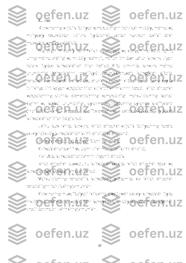 Xulosa
  Korxonaning xo'jalik faoliyati samaradorligini baholash moddiy, mehnat va
moliyaviy   resurslardan   oqilona   foydalanish   ustidan   nazoratni   tashkil   etish
maqsadida amalga oshiriladi.
Eng   to'g'ri   miqdoriy   baho   ishlab   chiqarilgan   va   sotilgan   mahsulot   hajmi,
uning mehnat zichligi va moddiy iste'moli, ma'lum  bir davr uchun korxona olgan
balans   foydasi   ko'rsatkichlari   bilan   beriladi.   Sifat   tomonida   korxona   mehnat
unumdorligi   ko'rsatkichini   tavsiflaydi.   Umumlashtiruvchi   ko'rsatkich   sifatida
rentabellik   ko'rsatkichi   qo'llaniladi,   chunki   u   natijani   sifat   jihatidan   uning   paydo
bo'lishiga olib kelgan xarajatlar bilan solishtirish imkonini beradi.   Ishlab chiqarish
xarajatlarining   alohida   elementlarining   samaradorligi   mahsulotlarning   kapital
sig'imi   va   kapital   unumdorligi,   aylanma   mablag'larning   aylanish   koeffitsienti
(inqiloblar   soni),   smenali   koeffitsientlar   va   asbob-uskunalarni   yuklash
ko'rsatkichlari bilan belgilanadi.
Ushbu   kurs   ishida   korxona   ishlab   chiqarish-xo'jalik   faoliyatining   barcha
asosiy iqtisodiy ko'rsatkichlari ko'rib chiqildi va aniqlandi.
Biz kurs ishida qo'yilgan vazifalarni hal qildik:
Ko'rsatkichlar tasnifi va ularni olish manbalari ko'rib chiqildi;
Biz EAda ko'rsatkichlar tizimini o'rganib chiqdik.
Ishlab   chiqarish   quvvati,   bu   ko'rsatkich   asosida   ishlab   chiqarish   rejasi   va
korxonaning bozordagi o'rni aniqlanadi.
Mahsulotlarning   rentabellik   ko'rsatkichi   yordamida   siz   ishlab   chiqarish
rentabelligini baholashingiz mumkin.
Korxonaning muvaffaqiyatli ishlashini  tavsiflovchi asosiy ko'rsatkich foyda
hisoblanadi.   Siz mehnat xarajatlarini kamaytirish, moddiy xarajatlarni kamaytirish
orqali daromadni oshirishingiz mumkin.
37 