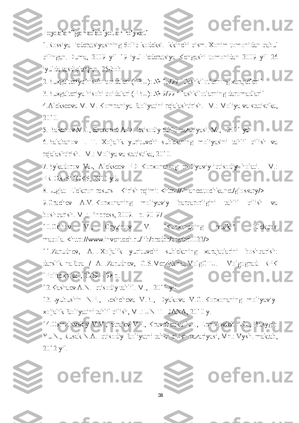 Foydalanilgan adabiyotlar ro'yxati
1.Rossiya Federatsiyasining Soliq kodeksi.   Ikkinchi qism.   Xonim tomonidan qabul
qilingan.   Duma,   2009   yil   19   iyul   Federatsiya   Kengashi   tomonidan   2009   yil   26
iyulda tasdiqlangan.   25-bob
2.Buxgalteriya hisobi qoidalari (PBU): № 10/99 "Tashkilotlarning xarajatlari"
3.Buxgalteriya hisobi qoidalari (PBU): № 9/99 "Tashkilotlarning daromadlari"
4.Alekseeva M. M. Kompaniya faoliyatini rejalashtirish.   -M.: Moliya va statistika,
2010.
5. Bakanov M.I., Sheremet A.D.   Iqtisodiy tahlil nazariyasi.   M., - 2011 yil
6.Balabanov   I.   T.   Xo'jalik   yurituvchi   sub'ektning   moliyasini   tahlil   qilish   va
rejalashtirish.   -M.: Moliya va statistika, 2010.
7.Bykadorov   VL,   Alekseev   PD   Korxonaning   moliyaviy-iqtisodiy   holati.   -   M.:
PRIOR-STRIKS, 2010 yil.
8.Lug'at [Elektron resurs] - Kirish rejimi: <http://finance.tochka.net/glossary/>
9.Grachev   A.V.   Korxonaning   moliyaviy   barqarorligini   tahlil   qilish   va
boshqarish.   M .: Finpress, 2009. - p.   90-97
10.Gribov   V.,   Gryzinov   V.   "Korxonaning   mulki".   -   Elektron
maqola.   <http://www.inventech.ru/lib/predpr/predpr0022/>
11.Zarudnev,   A.I.   Xo'jalik   yurituvchi   sub'ektning   xarajatlarini   boshqarish:
darslik.   nafaqa   /   A.I.Zarudnev,   G.S.Merzlikina;   VolgGTU.   -   Volgograd:   RPK
"Politexnika", 2009. - 98 p.
12.Kashaev A.N.   Iqtisodiy tahlil.   M., - 2011 yil
13.Lyubushin   N.P.,   Leshcheva   V.B.,   Dyakova   V.G.   Korxonaning   moliyaviy-
xo'jalik faoliyatini tahlil qilish, M .: UNITI-DANA, 2010 y.
14.Osmolovskiy   V.V.,   Strajev   V.I.,   Kravchenko   L.I.,   Ermolovich   L.L.,   Busygin
Yu.N., Rusak N.A.   Iqtisodiy faoliyatni tahlil qilish nazariyasi, Mn.: Vysh.   maktab,
2012 yil.
38 