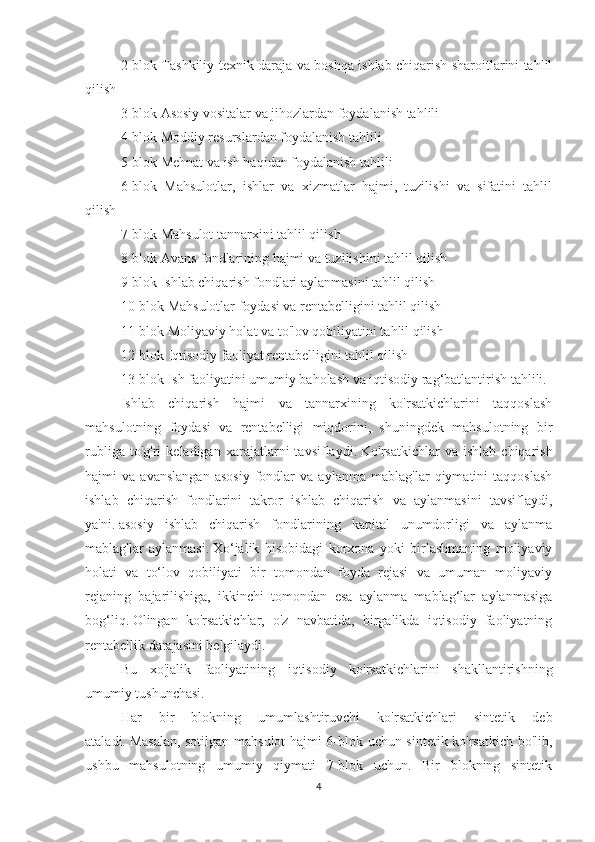 2-blok Tashkiliy-texnik daraja va boshqa ishlab chiqarish sharoitlarini tahlil
qilish
3-blok Asosiy vositalar va jihozlardan foydalanish tahlili
4-blok Moddiy resurslardan foydalanish tahlili
5-blok Mehnat va ish haqidan foydalanish tahlili
6-blok   Mahsulotlar,   ishlar   va   xizmatlar   hajmi,   tuzilishi   va   sifatini   tahlil
qilish
7-blok Mahsulot tannarxini tahlil qilish
8-blok Avans fondlarining hajmi va tuzilishini tahlil qilish
9-blok Ishlab chiqarish fondlari aylanmasini tahlil qilish
10-blok Mahsulotlar foydasi va rentabelligini tahlil qilish
11-blok Moliyaviy holat va to'lov qobiliyatini tahlil qilish
12-blok Iqtisodiy faoliyat rentabelligini tahlil qilish
13-blok Ish faoliyatini umumiy baholash va iqtisodiy rag‘batlantirish tahlili.
Ishlab   chiqarish   hajmi   va   tannarxining   ko'rsatkichlarini   taqqoslash
mahsulotning   foydasi   va   rentabelligi   miqdorini,   shuningdek   mahsulotning   bir
rubliga   to'g'ri   keladigan   xarajatlarni   tavsiflaydi.   Ko'rsatkichlar   va  ishlab   chiqarish
hajmi   va   avanslangan   asosiy   fondlar   va   aylanma   mablag'lar   qiymatini   taqqoslash
ishlab   chiqarish   fondlarini   takror   ishlab   chiqarish   va   aylanmasini   tavsiflaydi,
ya'ni.   asosiy   ishlab   chiqarish   fondlarining   kapital   unumdorligi   va   aylanma
mablag'lar   aylanmasi.   Xo‘jalik   hisobidagi   korxona   yoki   birlashmaning   moliyaviy
holati   va   to‘lov   qobiliyati   bir   tomondan   foyda   rejasi   va   umuman   moliyaviy
rejaning   bajarilishiga,   ikkinchi   tomondan   esa   aylanma   mablag‘lar   aylanmasiga
bog‘liq.   Olingan   ko'rsatkichlar,   o'z   navbatida,   birgalikda   iqtisodiy   faoliyatning
rentabellik darajasini belgilaydi.
Bu   xo'jalik   faoliyatining   iqtisodiy   ko'rsatkichlarini   shakllantirishning
umumiy tushunchasi.
Har   bir   blokning   umumlashtiruvchi   ko'rsatkichlari   sintetik   deb
ataladi.   Masalan, sotilgan mahsulot hajmi 6-blok uchun sintetik ko'rsatkich bo'lib,
ushbu   mahsulotning   umumiy   qiymati   7-blok   uchun.   Bir   blokning   sintetik
4 