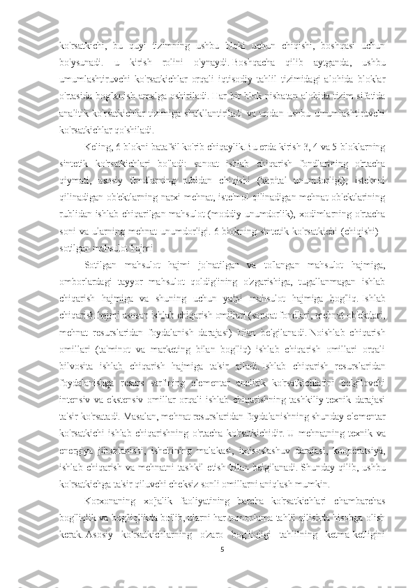 ko'rsatkichi,   bu   quyi   tizimning   ushbu   bloki   uchun   chiqishi,   boshqasi   uchun
bo'ysunadi.   u   kirish   rolini   o'ynaydi.   Boshqacha   qilib   aytganda,   ushbu
umumlashtiruvchi   ko'rsatkichlar   orqali   iqtisodiy   tahlil   tizimidagi   alohida   bloklar
o'rtasida bog'lanish  amalga oshiriladi.   Har  bir  blok nisbatan  alohida tizim  sifatida
analitik   ko'rsatkichlar   tizimiga   shakllantiriladi   va   undan   ushbu   umumlashtiruvchi
ko'rsatkichlar qo'shiladi.
Keling, 6-blokni batafsil ko'rib chiqaylik.Bu erda kirish 3, 4 va 5-bloklarning
sintetik   ko'rsatkichlari   bo'ladi:   sanoat   ishlab   chiqarish   fondlarining   o'rtacha
qiymati,   asosiy   fondlarning   rubldan   chiqishi   (kapital   unumdorligi),   iste'mol
qilinadigan ob'ektlarning narxi mehnat, iste'mol qilinadigan mehnat ob'ektlarining
rublidan ishlab chiqarilgan mahsulot  (moddiy unumdorlik), xodimlarning o'rtacha
soni   va   ularning   mehnat   unumdorligi.   6-blokning   sintetik   ko'rsatkichi   (chiqishi)   -
sotilgan mahsulot hajmi
Sotilgan   mahsulot   hajmi   jo'natilgan   va   to'langan   mahsulot   hajmiga,
omborlardagi   tayyor   mahsulot   qoldig'ining   o'zgarishiga,   tugallanmagan   ishlab
chiqarish   hajmiga   va   shuning   uchun   yalpi   mahsulot   hajmiga   bog'liq.   Ishlab
chiqarish hajmi asosan ishlab chiqarish omillari (sanoat fondlari, mehnat ob'ektlari,
mehnat   resurslaridan   foydalanish   darajasi)   bilan   belgilanadi.   Noishlab   chiqarish
omillari   (ta'minot   va   marketing   bilan   bog'liq)   ishlab   chiqarish   omillari   orqali
bilvosita   ishlab   chiqarish   hajmiga   ta'sir   qiladi.   Ishlab   chiqarish   resurslaridan
foydalanishga   resurs   sarfining   elementar   analitik   ko'rsatkichlarini   belgilovchi
intensiv   va   ekstensiv   omillar   orqali   ishlab   chiqarishning   tashkiliy-texnik   darajasi
ta'sir ko'rsatadi.   Masalan, mehnat resurslaridan foydalanishning shunday elementar
ko'rsatkichi   ishlab   chiqarishning   o'rtacha   ko'rsatkichidir.   U   mehnatning   texnik   va
energiya   jihozlanishi,   ishchining   malakasi,   ixtisoslashuv   darajasi,   kooperatsiya,
ishlab  chiqarish   va  mehnatni   tashkil  etish   bilan  belgilanadi.   Shunday  qilib,  ushbu
ko'rsatkichga ta'sir qiluvchi cheksiz sonli omillarni aniqlash mumkin.
Korxonaning   xo'jalik   faoliyatining   barcha   ko'rsatkichlari   chambarchas
bog'liqlik va bog'liqlikda bo'lib, ularni har tomonlama tahlil qilishda hisobga olish
kerak.   Asosiy   ko'rsatkichlarning   o'zaro   bog'liqligi   tahlilning   ketma-ketligini
5 