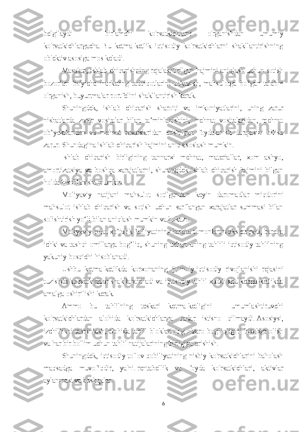 belgilaydi   -   birlamchi   ko'rsatkichlarni   o'rganishdan   umumiy
ko'rsatkichlargacha.   Bu   ketma-ketlik   iqtisodiy   ko'rsatkichlarni   shakllantirishning
ob'ektiv asosiga mos keladi.
Masalan, ishlab chiqarishning rejalashtirilgan hajmini aniqlash uchun sotish
bozorlari   bo'yicha   marketing   tadqiqotlarini   o'tkazish,   mahsulotga   bo'lgan   talabni
o'rganish, buyurtmalar portfelini shakllantirish kerak.
Shuningdek,   ishlab   chiqarish   sharoiti   va   imkoniyatlarini,   uning   zarur
nisbatlarda   zarur   vositalar   bilan   ta’minlanishini,   mehnat   vositalaridan,   mehnat
ob’yektlaridan   va   mehnat   resurslaridan   erishilgan   foydalanish   darajasini   bilish
zarur.   Shundagina ishlab chiqarish hajmini aniq asoslash mumkin.
Ishlab   chiqarish   birligining   tannarxi   mehnat,   materiallar,   xom   ashyo,
amortizatsiya   va   boshqa   xarajatlarni,   shuningdek   ishlab   chiqarish   hajmini   bilgan
holda hisoblanishi mumkin.
Moliyaviy   natijani   mahsulot   sotilgandan   keyin   daromadlar   miqdorini
mahsulot   ishlab   chiqarish   va   sotish   uchun   sarflangan   xarajatlar   summasi   bilan
solishtirish yo‘li bilan aniqlash mumkin va hokazo.
Moliyaviy holat xo’jalik faoliyatining barcha tomonlarini aks ettiradi, barcha
ichki  va  tashqi   omillarga  bog’liq,  shuning  uchun  uning  tahlili  iqtisodiy  tahlilning
yakuniy bosqichi hisoblanadi.
Ushbu   ketma-ketlikda   korxonaning   ijtimoiy-iqtisodiy   rivojlanishi   rejasini
tuzishda ko'rsatkichlar shakllantiriladi va iqtisodiy tahlil xuddi shu ketma-ketlikda
amalga oshirilishi kerak.
Ammo   bu   tahlilning   teskari   ketma-ketligini   -   umumlashtiruvchi
ko'rsatkichlardan   alohida   ko'rsatkichlarga   qadar   istisno   qilmaydi.   Asosiysi,
izchillikni  ta'minlash,  alohida  tahlil  bloklarining o'zaro  bog'liqligini  hisobga  olish
va har bir bo'lim uchun tahlil natijalarining birligiga erishish.
Shuningdek, iqtisodiy to'lov qobiliyatining nisbiy ko'rsatkichlarini baholash
maqsadga   muvofiqdir,   ya'ni.   rentabellik   va   foyda   ko'rsatkichlari,   aktivlar
aylanmasi va boshqalar.
6 